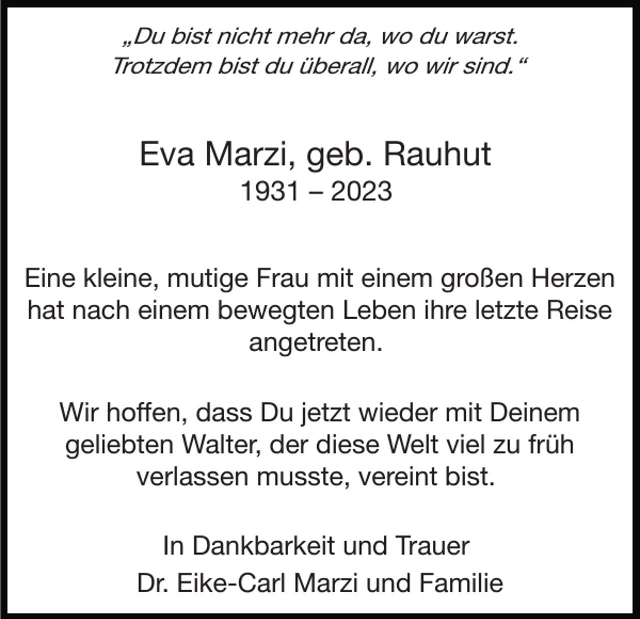 <p>„Du bist nicht mehr da, wo du warst.<br />Trotzdem bist du überall, wo wir sind.“</p><p>Eva Marzi, geb. Rauhut<br />1931 – 2023<br />Eine kleine, mutige Frau mit einem großen Herzen<br />hat nach einem bewegten Leben ihre letzte Reise<br />angetreten.<br />Wir hoffen, dass Du jetzt wieder mit Deinem<br />geliebten Walter, der diese Welt viel zu früh<br />verlassen musste, vereint bist.<br />In Dankbarkeit und Trauer<br />Dr. Eike-Carl Marzi und Familie</p>