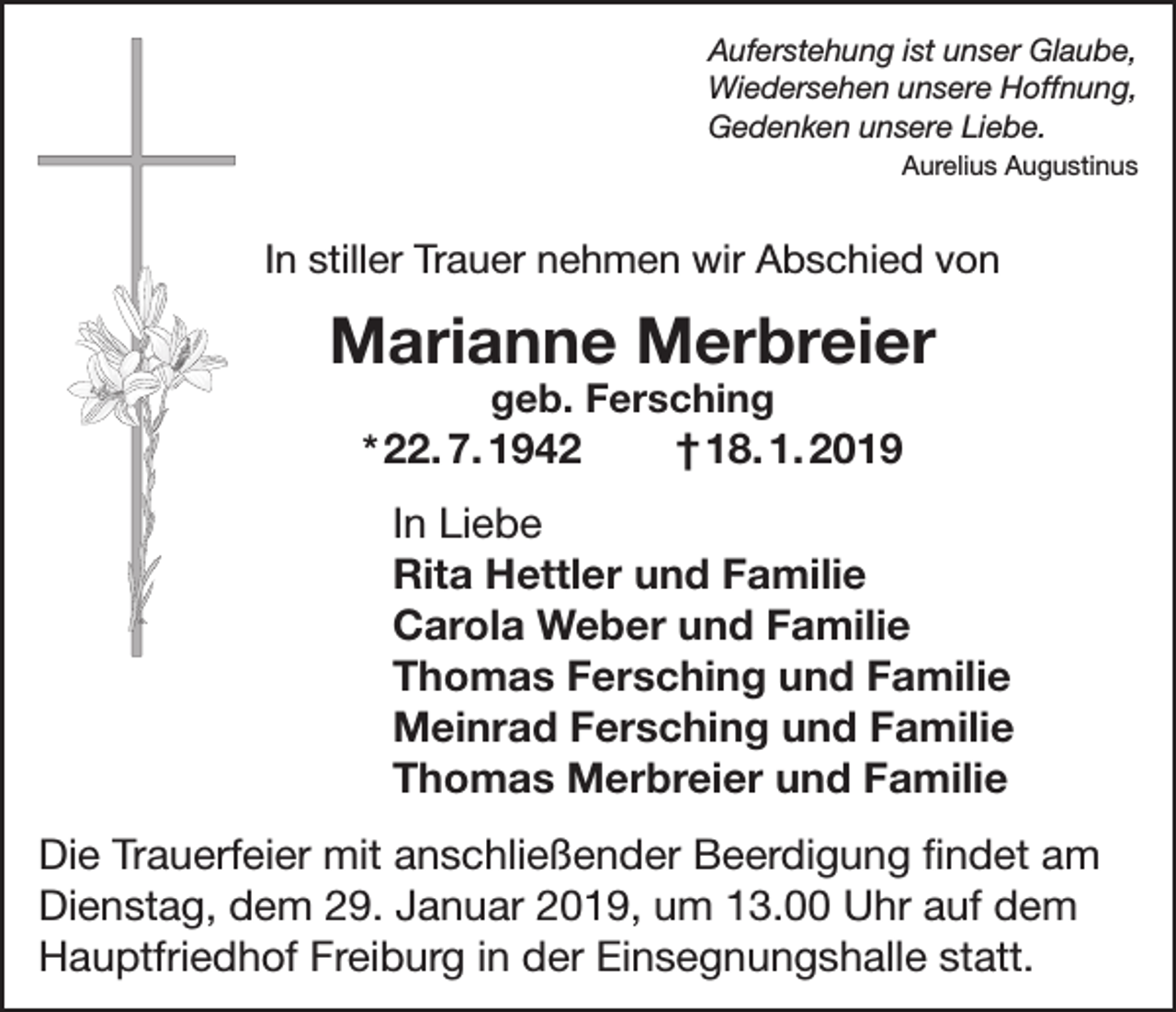 <p>Auferstehung ist unser Glaube,<br />Wiedersehen unsere Hoffnung,<br />Gedenken unsere Liebe.<br />Aurelius Augustinus</p><p>In stiller Trauer nehmen wir Abschied von</p><p>Marianne Merbreier<br />geb. Fersching<br />† 18. 1. 2019<br />* 22. 7. 1942</p><p>In Liebe<br />Rita Hettler und Familie<br />Carola Weber und Familie<br />Thomas Fersching und Familie<br />Meinrad Fersching und Familie<br />Thomas Merbreier und Familie<br />Die Trauerfeier mit anschließender Beerdigung findet am<br />Dienstag, dem 29. Januar 2019, um 13.00 Uhr auf dem<br />Hauptfriedhof Freiburg in der Einsegnungshalle statt.</p>
