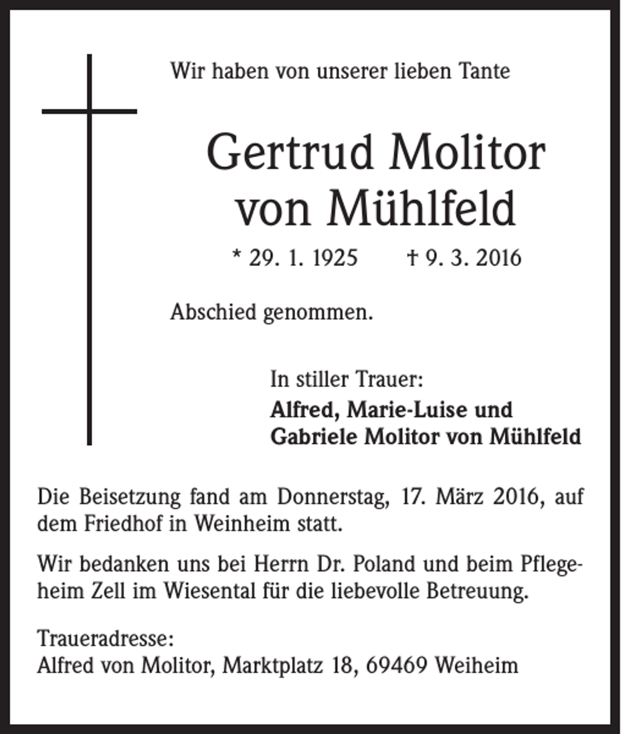 <p>Wir haben von unserer lieben Tante</p><p>Gertrud Molitor<br />von Mühlfeld<br />* 29. 1. 1925 † 9. 3. 2016<br />Abschied genommen.<br />In stiller Trauer:<br />Alfred, Marie-Luise und<br />Gabriele Molitor von Mühlfeld<br />Die Beisetzung fand am Donnerstag, 17. März 2016, auf<br />dem Friedhof in Weinheim statt.<br />Wir bedanken uns bei Herrn Dr. Poland und beim Pflegeheim Zell im Wiesental für die liebevolle Betreuung.<br />Traueradresse:<br />Alfred von Molitor, Marktplatz 18, 69469 Weiheim</p>