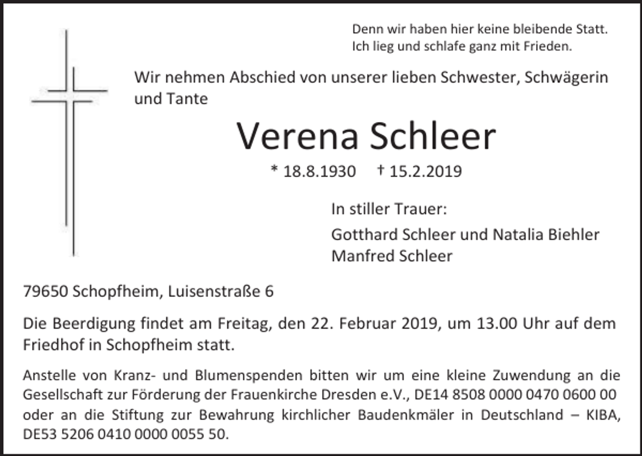 <p>Denn wir haben hier keine bleibende Statt.<br />Ich lieg und schlafe ganz mit Frieden.</p><p>Wir nehmen Abschied von unserer lieben Schwester, Schwägerin<br />und Tante</p><p>Verena Schleer<br />* 18.8.1930</p><p>† 15.2.2019</p><p>In stiller Trauer:<br />Gotthard Schleer und Natalia Biehler<br />Manfred Schleer<br />79650 Schopfheim, Luisenstraße 6<br />Die Beerdigung findet am Freitag, den 22. Februar 2019, um 13.00 Uhr auf dem<br />Friedhof in Schopfheim statt.<br />Anstelle von Kranz- und Blumenspenden bitten wir um eine kleine Zuwendung an die<br />Gesellschaft zur Förderung der Frauenkirche Dresden e.V., DE14 8508 000476<br />oder an die Stiftung zur Bewahrung kirchlicher Baudenkmäler in Deutschland – KIBA,<br />DE53 5206 041050.</p>