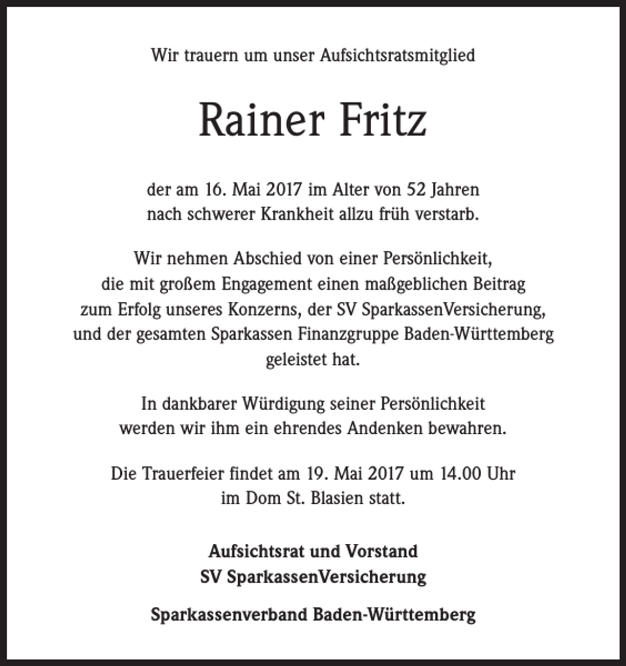 <p>Wir trauern um unser Aufsichtsratsmitglied</p><p>Rainer Fritz<br />der am 16. Mai 2017 im Alter von 52 Jahren<br />nach schwerer Krankheit allzu früh verstarb.<br />Wir nehmen Abschied von einer Persönlichkeit,<br />die mit großem Engagement einen maßgeblichen Beitrag<br />zum Erfolg ­unseres Konzerns, der SV SparkassenVersicherung,<br />und der gesamten Sparkassen Finanzgruppe Baden-Württemberg<br />geleistet hat.<br />In dankbarer Würdigung seiner Persönlichkeit<br />werden wir ihm ein ehrendes Andenken bewahren.<br />Die Trauerfeier findet am 19. Mai 2017 um 14.00 Uhr<br />im Dom St. Blasien statt.<br />Aufsichtsrat und Vorstand<br />SV SparkassenVersicherung<br />Sparkassenverband Baden-Württemberg</p>