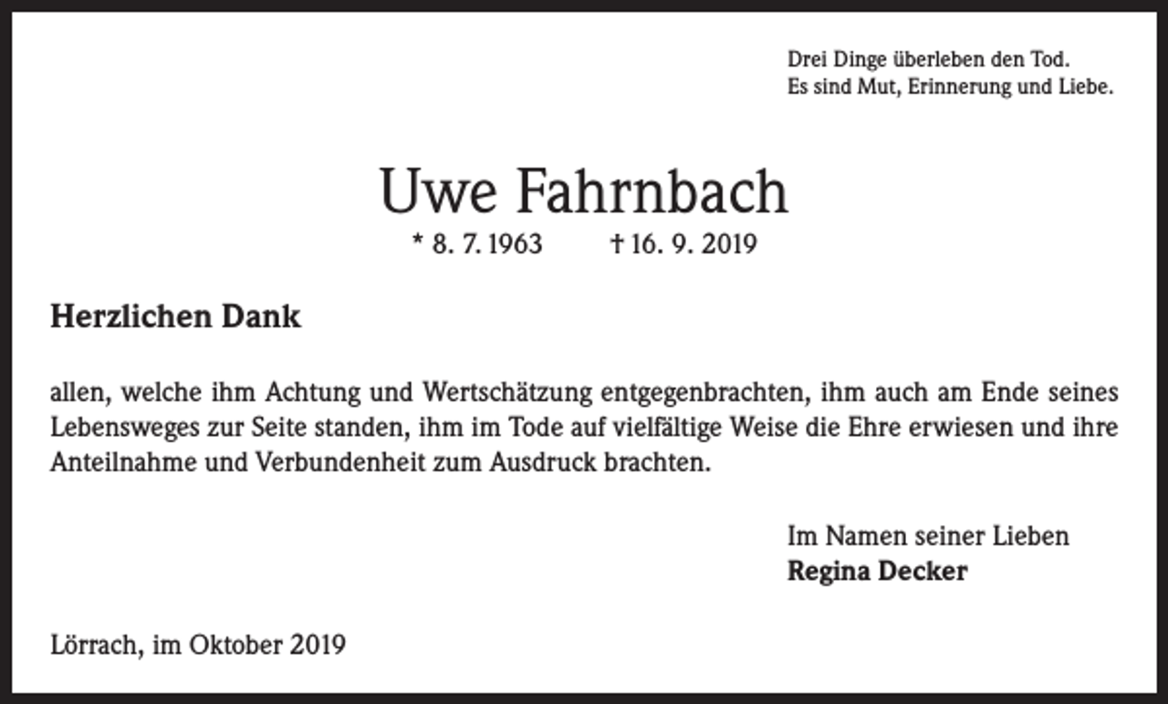 <p>Drei Dinge überleben den Tod.<br />Es sind Mut, Erinnerung und Liebe.</p><p>Uwe Fahrnbach<br />* 8. 7. 1963</p><p>† 16. 9. 2019</p><p>Herzlichen Dank<br />allen, welche ihm Achtung und Wertschätzung entgegenbrachten, ihm auch am Ende seines<br />Lebensweges zur Seite standen, ihm im Tode auf vielfältige Weise die Ehre erwiesen und ihre<br />Anteilnahme und Verbundenheit zum Ausdruck brachten.<br />Im Namen seiner Lieben<br />Regina Decker<br />Lörrach, im Oktober 2019</p>