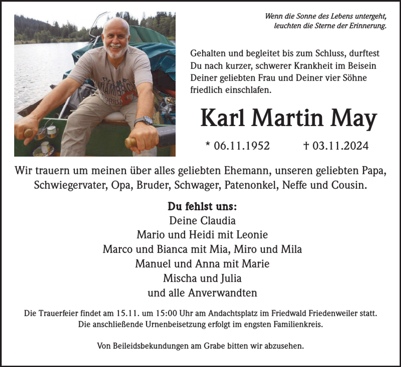 <p>Wenn die Sonne des Lebens untergeht,<br />leuchten die Sterne der Erinnerung.</p><p>Gehalten und begleitet bis zum Schluss, durftest<br />Du nach kurzer, schwerer Krankheit im Beisein<br />Deiner geliebten Frau und Deiner vier Söhne<br />friedlich einschlafen.</p><p>Karl Martin May<br />* 06.11.1952</p><p>† 03.11.2024</p><p>Wir trauern um meinen über alles geliebten Ehemann, unseren geliebten Papa,<br />Schwiegervater, Opa, Bruder, Schwager, Patenonkel, Neffe und Cousin.<br />Du fehlst uns:<br />Deine Claudia<br />Mario und Heidi mit Leonie<br />Marco und Bianca mit Mia, Miro und Mila<br />Manuel und Anna mit Marie<br />Mischa und Julia<br />und alle Anverwandten<br />Die Trauerfeier findet am 15.11. um 15:00 Uhr am Andachtsplatz im Friedwald Friedenweiler statt.<br />Die anschließende Urnenbeisetzung erfolgt im engsten Familienkreis.<br />Von Beileidsbekundungen am Grabe bitten wir abzusehen.</p>