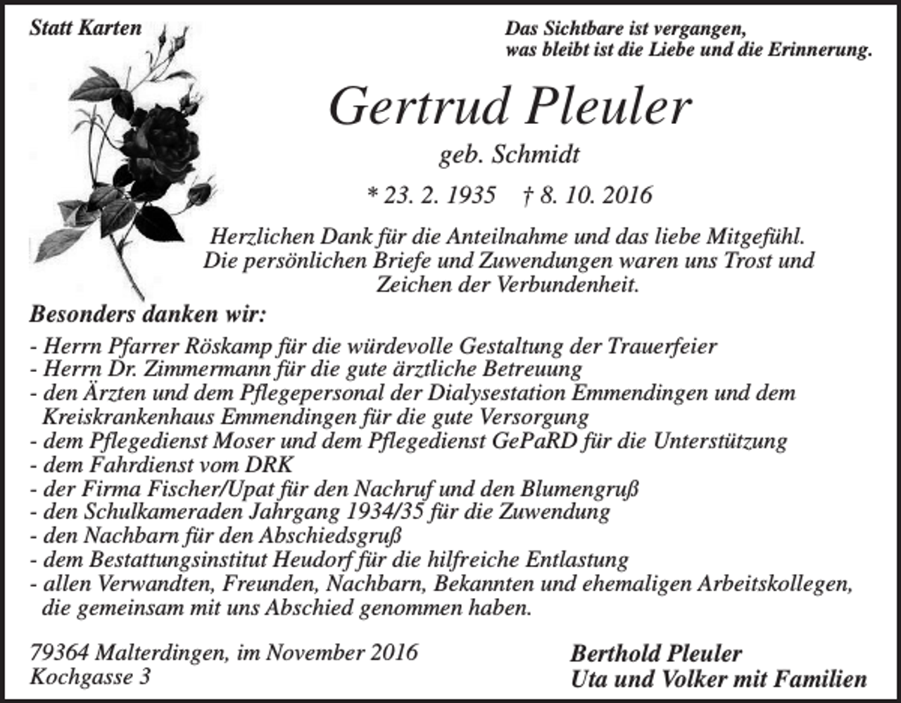 <p>Statt Karten</p><p>Das Sichtbare ist vergangen,<br />was bleibt ist die Liebe und die Erinnerung.</p><p>Gertrud Pleuler<br />geb. Schmidt<br />* 23. 2. 1935</p><p>† 8. 10. 2016</p><p>Herzlichen Dank für die Anteilnahme und das liebe Mitgefühl.<br />Die persönlichen Briefe und Zuwendungen waren uns Trost und<br />Zeichen der Verbundenheit.<br />Besonders danken wir:<br />- Herrn Pfarrer Röskamp für die würdevolle Gestaltung der Trauerfeier<br />- Herrn Dr. Zimmermann für die gute ärztliche Betreuung<br />- den Ärzten und dem Pflegepersonal der Dialysestation Emmendingen und dem<br />Kreiskrankenhaus Emmendingen für die gute Versorgung<br />- dem Pflegedienst Moser und dem Pflegedienst GePaRD für die Unterstützung<br />- dem Fahrdienst vom DRK<br />- der Firma Fischer/Upat für den Nachruf und den Blumengruß<br />- den Schulkameraden Jahrgang 1934/35 für die Zuwendung<br />- den Nachbarn für den Abschiedsgruß<br />- dem Bestattungsinstitut Heudorf für die hilfreiche Entlastung<br />- allen Verwandten, Freunden, Nachbarn, Bekannten und ehemaligen Arbeitskollegen,<br />die gemeinsam mit uns Abschied genommen haben.<br />79364 Malterdingen, im November 2016<br />Kochgasse 3</p><p>Berthold Pleuler<br />Uta und Volker mit Familien</p>