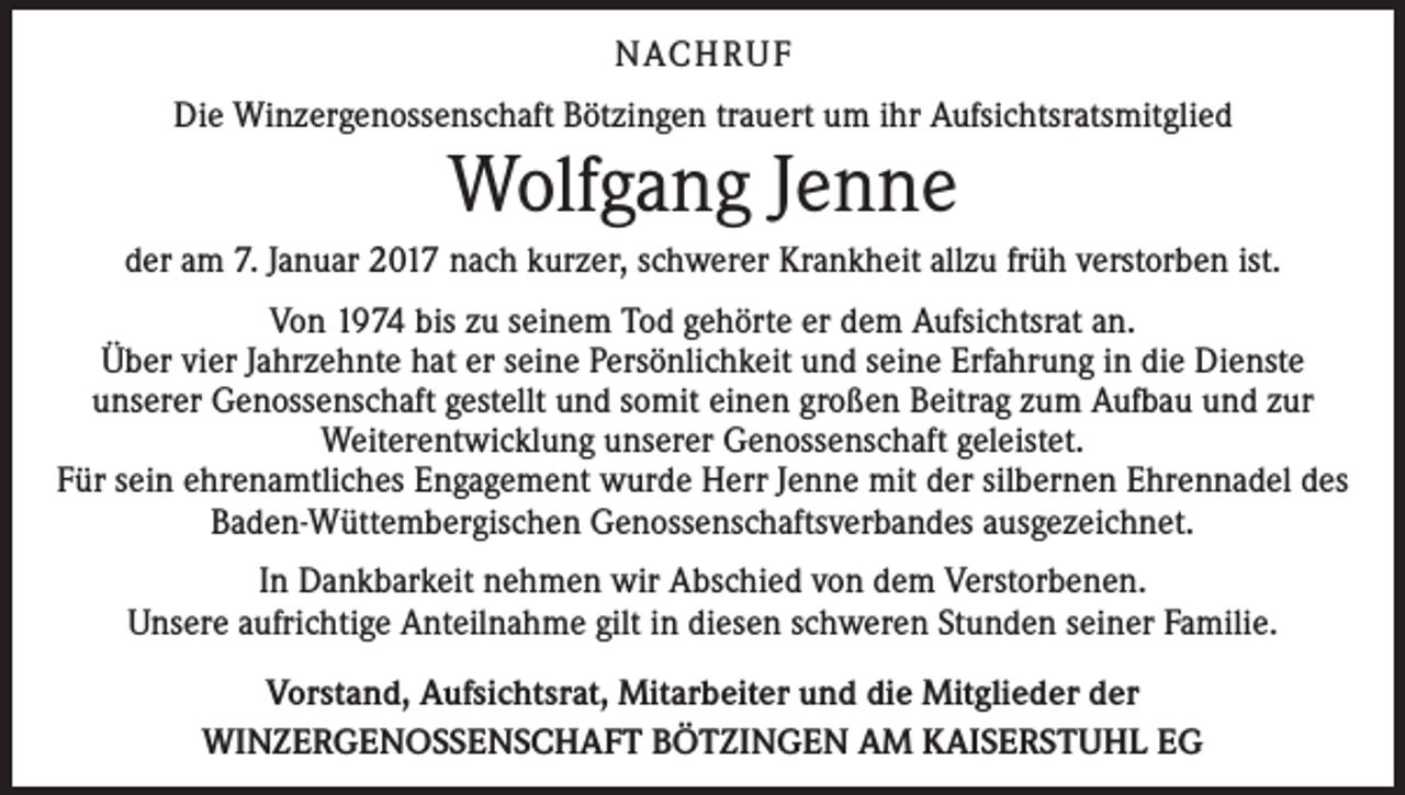 <p>NACH R U F<br />Die Winzergenossenschaft Bötzingen trauert um ihr Aufsichtsratsmitglied</p><p>Wolfgang Jenne</p><p>der am 7. Januar 2017 nach kurzer, schwerer Krankheit allzu früh verstorben ist.<br />Von 1974 bis zu seinem Tod gehörte er dem Aufsichtsrat an.<br />Über vier Jahrzehnte hat er seine Persönlichkeit und seine Erfahrung in die Dienste<br />unserer Genossenschaft gestellt und somit einen großen Beitrag zum Aufbau und zur<br />Weiterentwicklung unserer Genossenschaft geleistet.<br />Für sein ehrenamtliches Engagement wurde Herr Jenne mit der silbernen Ehrennadel des<br />Baden-Wüttembergischen Genossenschaftsverbandes ausgezeichnet.<br />In Dankbarkeit nehmen wir Abschied von dem Verstorbenen.<br />Unsere aufrichtige Anteilnahme gilt in diesen schweren Stunden seiner Familie.<br />Vorstand, Aufsichtsrat, Mitarbeiter und die Mitglieder der<br />WINZERGENOSSENSCHAFT BÖTZINGEN AM KAISERSTUHL EG</p>