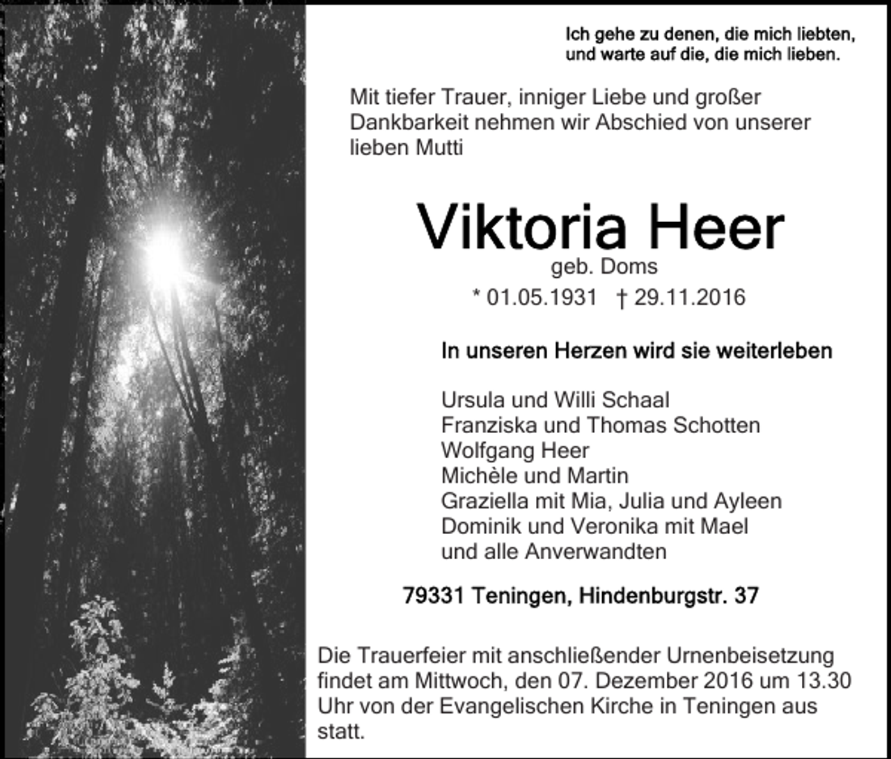 <p>Mit tiefer Trauer, inniger Liebe und großer<br />Dankbarkeit nehmen wir Abschied von unserer<br />lieben Mutti</p><p>geb. Doms<br />* 01.05.1931 † 29.11.2016</p><p>Ursula und Willi Schaal<br />Franziska und Thomas Schotten<br />Wolfgang Heer<br />Michèle und Martin<br />Graziella mit Mia, Julia und Ayleen<br />Dominik und Veronika mit Mael<br />und alle Anverwandten</p><p>Die Trauerfeier mit anschließender Urnenbeisetzung<br />findet am Mittwoch, den 07. Dezember 2016 um 13.30<br />Uhr von der Evangelischen Kirche in Teningen aus<br />statt.</p>