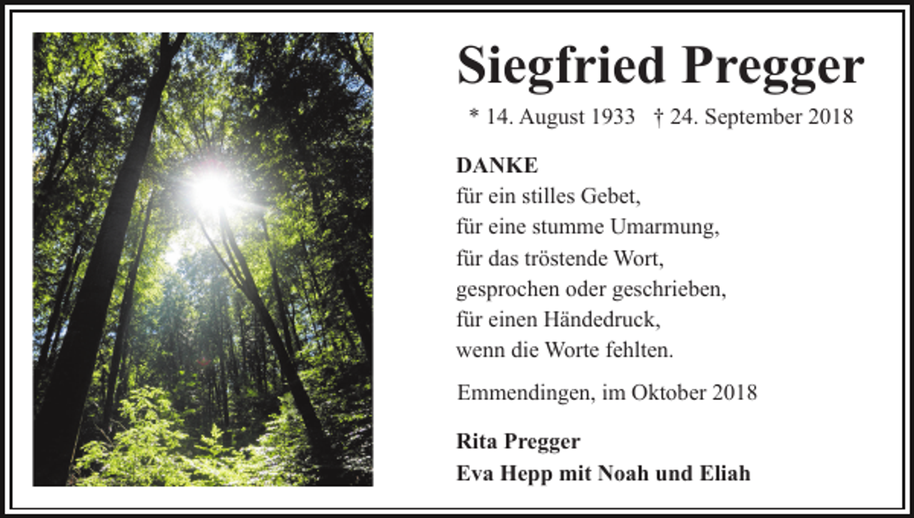<p>Siegfried Pregger<br />* 14. August 1933 † 24. September 2018<br />DANKE<br />für ein stilles Gebet,<br />für eine stumme Umarmung,<br />für das tröstende Wort,<br />gesprochen oder geschrieben,<br />für einen Händedruck,<br />wenn die Worte fehlten.<br />Emmendingen, im Oktober 2018<br />Rita Pregger<br />Eva Hepp mit Noah und Eliah</p>