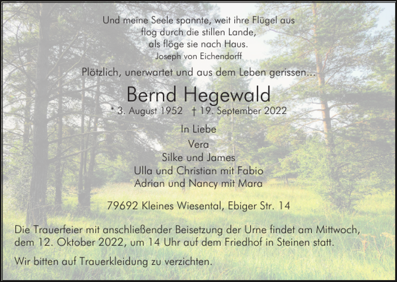 <p>Und meine Seele spannte, weit ihre Flügel aus<br />flog durch die stillen Lande,<br />als flöge sie nach Haus.<br />Joseph von Eichendorff</p><p>Plötzlich, unerwartet und aus dem Leben gerissen...</p><p>Bernd Hegewald<br />* 3. August 1952 † 19. September 2022</p><p>In Liebe<br />Vera<br />Silke und James<br />Ulla und Christian mit Fabio<br />Adrian und Nancy mit Mara<br />79692 Kleines Wiesental, Ebiger Str. 14<br />Die Trauerfeier mit anschließender Beisetzung der Urne findet am Mittwoch,<br />dem 12. Oktober 2022, um 14 Uhr auf dem Friedhof in Steinen statt.<br />Wir bitten auf Trauerkleidung zu verzichten.</p>