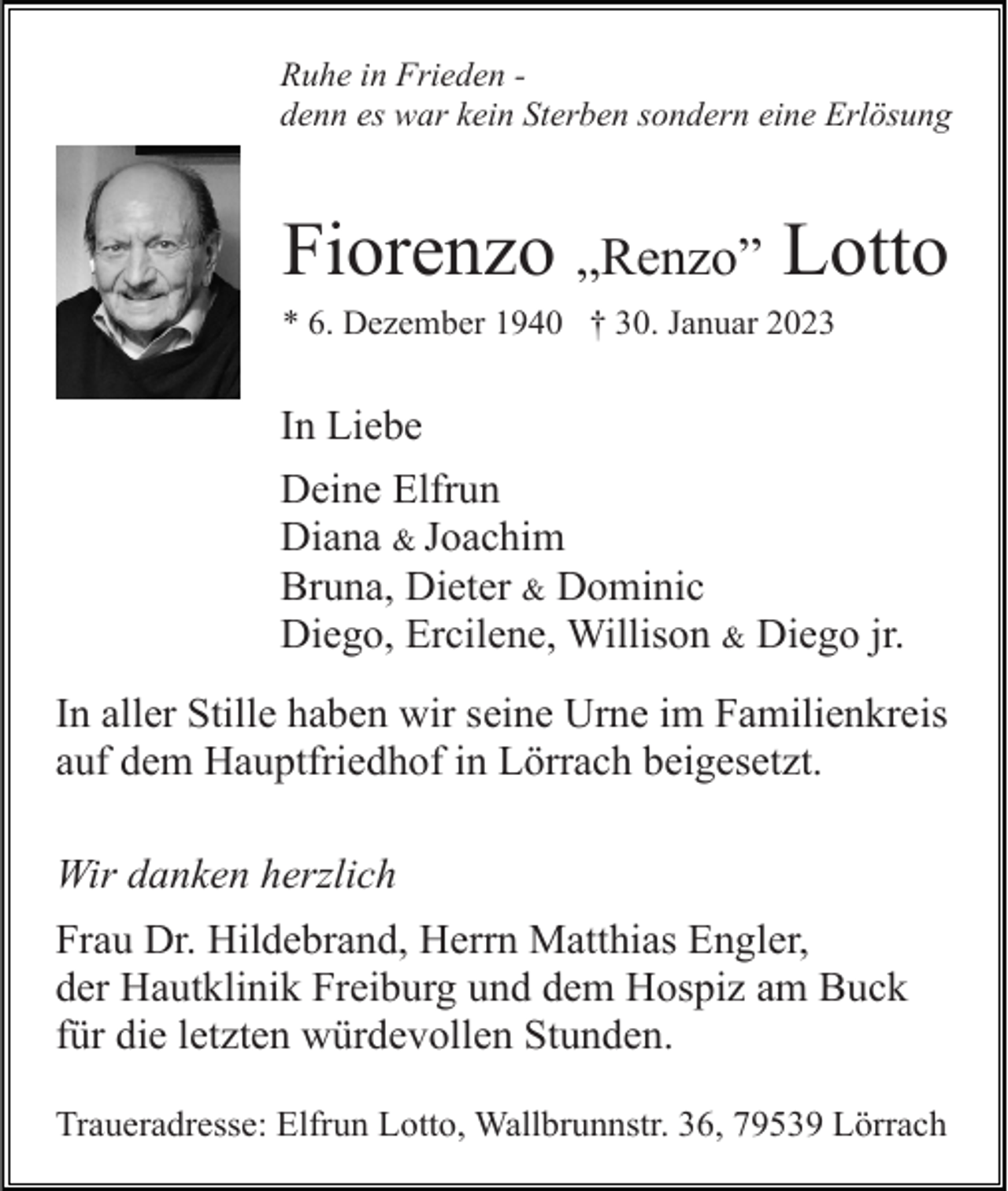 <p>Ruhe in Frieden denn es war kein Sterben sondern eine Erlösung</p><p>Fiorenzo „Renzo” Lotto<br />* 6. Dezember 1940 † 30. Januar 2023</p><p>In Liebe<br />Deine Elfrun<br />Diana &amp; Joachim<br />Bruna, Dieter &amp; Dominic<br />Diego, Ercilene, Willison &amp; Diego jr.<br />In aller Stille haben wir seine Urne im Familienkreis<br />auf dem Hauptfriedhof in Lörrach beigesetzt.<br />Wir danken herzlich<br />Frau Dr. Hildebrand, Herrn Matthias Engler,<br />der Hautklinik Freiburg und dem Hospiz am Buck<br />für die letzten würdevollen Stunden.<br />Traueradresse: Elfrun Lotto, Wallbrunnstr. 36, 79539 Lörrach</p>