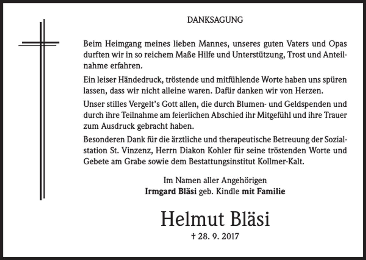<p>DANKSAGUNG<br />Beim Heimgang meines lieben Mannes, unseres guten Vaters und Opas<br />durften wir in so reichem Maße Hilfe und Unterstützung, Trost und Anteilnahme erfahren.<br />Ein leiser Händedruck, tröstende und mitfühlende Worte haben uns spüren<br />lassen, dass wir nicht alleine waren. Dafür danken wir von Herzen.<br />Unser stilles Vergelt’s Gott allen, die durch Blumen- und Geldspenden und<br />durch ihre Teilnahme am feierlichen Abschied ihr Mitgefühl und ihre Trauer<br />zum Ausdruck gebracht haben.<br />Besonderen Dank für die ärztliche und therapeutische Betreuung der Sozialstation St. Vinzenz, Herrn Diakon Kohler für seine tröstenden Worte und<br />Gebete am Grabe sowie dem Bestattungsinstitut Kollmer-Kalt.<br />Im Namen aller Angehörigen<br />Irmgard Bläsi geb. Kindle mit Familie</p><p>Helmut Bläsi<br />† 28. 9. 2017</p>