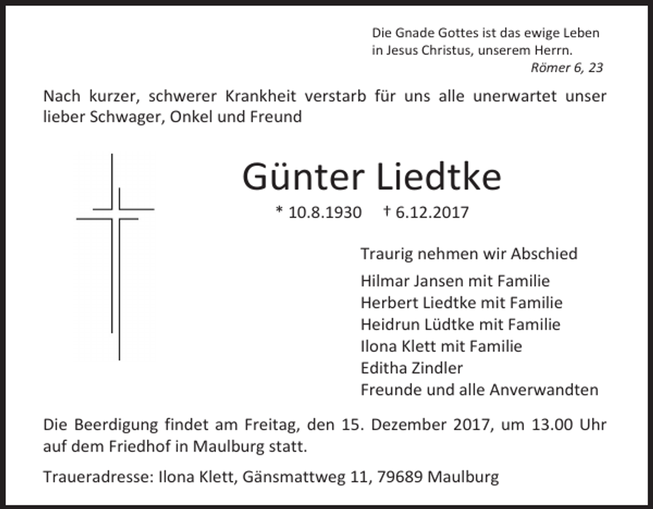 <p>Die Gnade Gottes ist das ewige Leben<br />in Jesus Christus, unserem Herrn.<br />Römer 6, 23</p><p>Nach kurzer, schwerer Krankheit verstarb für uns alle unerwartet unser<br />lieber Schwager, Onkel und Freund</p><p>Günter Liedtke<br />* 10.8.1930</p><p>† 6.12.2017</p><p>Traurig nehmen wir Abschied<br />Hilmar Jansen mit Familie<br />Herbert Liedtke mit Familie<br />Heidrun Lüdtke mit Familie<br />Ilona Klett mit Familie<br />Editha Zindler<br />Freunde und alle Anverwandten<br />Die Beerdigung findet am Freitag, den 15. Dezember 2017, um 13.00 Uhr<br />auf dem Friedhof in Maulburg statt.<br />Traueradresse: Ilona Klett, Gänsmattweg 11, 79689 Maulburg</p>