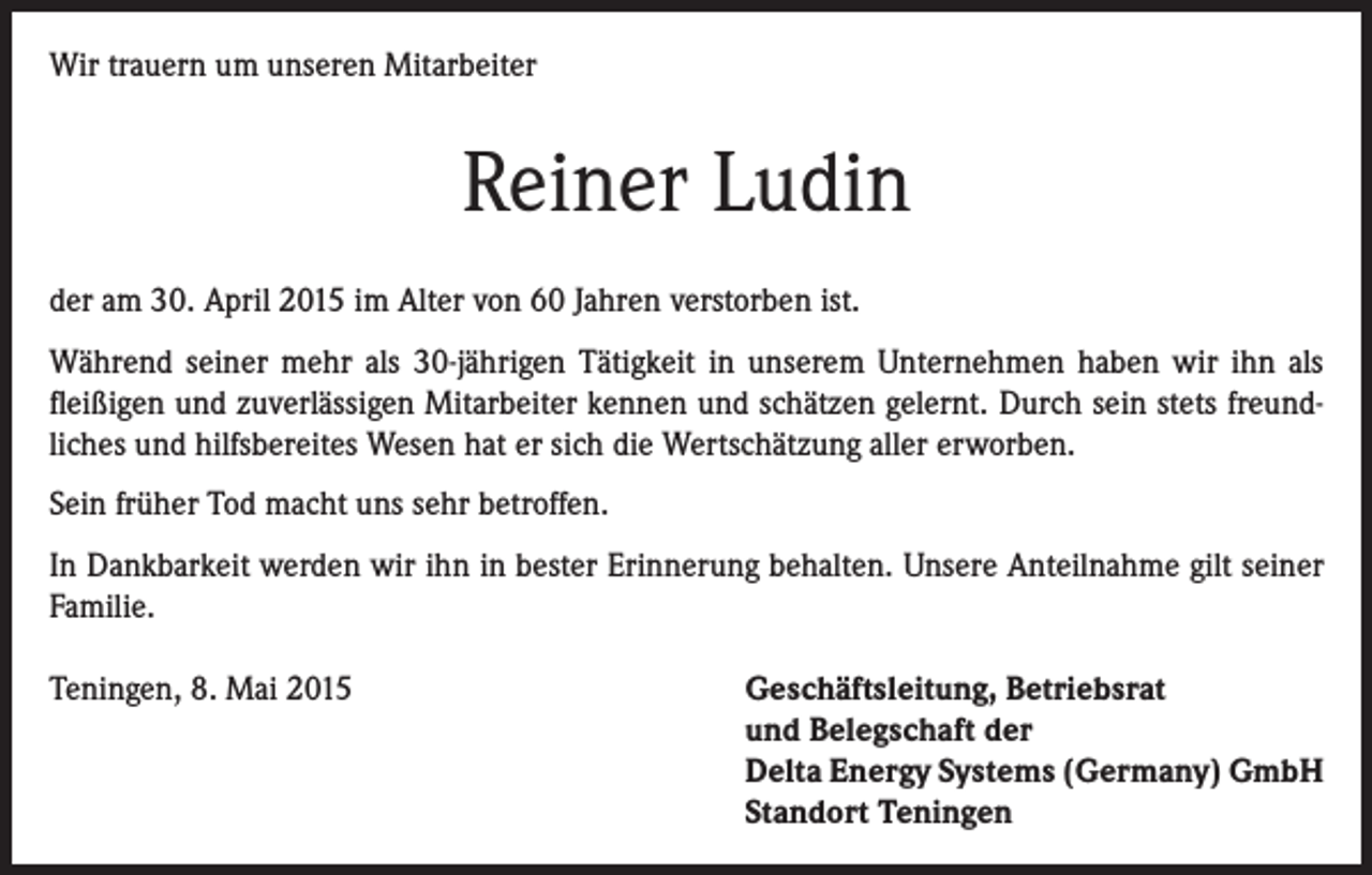 <p>Wir trauern um unseren Mitarbeiter</p><p>Reiner Ludin<br />der am 30. April 2015 im Alter von 60 Jahren verstorben ist.<br />Während seiner mehr als 30-jährigen Tätigkeit in unserem Unternehmen haben wir ihn als<br />­fleißigen und zuverlässigen Mitarbeiter kennen und schätzen gelernt. Durch sein stets freundliches und hilfsbereites Wesen hat er sich die Wertschätzung aller erworben.<br />Sein früher Tod macht uns sehr betroffen.<br />In Dankbarkeit werden wir ihn in bester Erinnerung behalten. Unsere Anteilnahme gilt seiner<br />Familie.<br />Teningen, 8. Mai 2015</p><p>Geschäftsleitung, Betriebsrat<br />und Belegschaft der<br />Delta Energy Systems (Germany) GmbH<br />Standort Teningen</p>