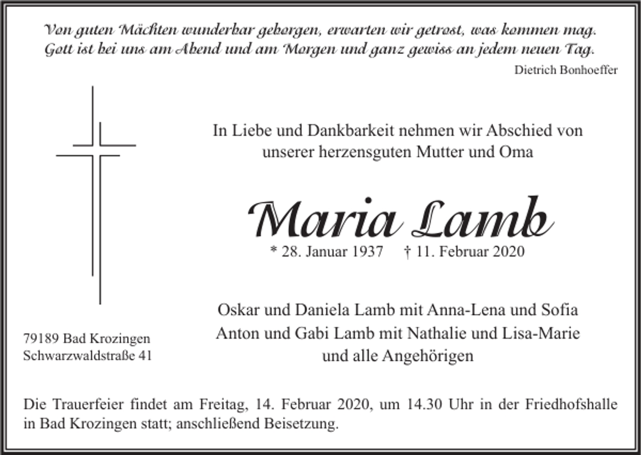 <p>Von guten Mächten wunderbar geborgen, erwarten wir getrost, was kommen mag.<br />Gott ist bei uns am Abend und am Morgen und ganz gewiss an jedem neuen Tag.<br />Dietrich Bonhoeffer</p><p>In Liebe und Dankbarkeit nehmen wir Abschied von<br />unserer herzensguten Mutter und Oma</p><p>Maria Lamb<br />* 28. Januar 1939189 Bad Krozingen<br />Schwarzwaldstraße 41</p><p>† 11. Februar 2020</p><p>Oskar und Daniela Lamb mit Anna-Lena und Sofia<br />Anton und Gabi Lamb mit Nathalie und Lisa-Marie<br />und alle Angehörigen</p><p>Die Trauerfeier findet am Freitag, 14. Februar 2020, um 14.30 Uhr in der Friedhofshalle<br />in Bad Krozingen statt; anschließend Beisetzung.</p>