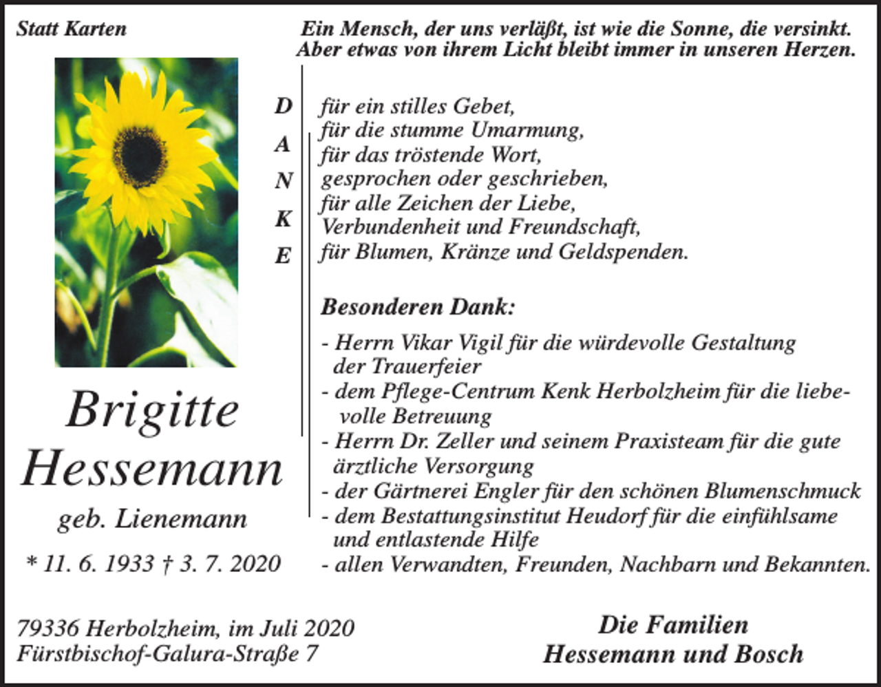 <p>Statt Karten</p><p>Ein Mensch, der uns verläßt, ist wie die Sonne, die versinkt.<br />Aber etwas von ihrem Licht bleibt immer in unseren Herzen.</p><p>D<br />A<br />N<br />K<br />E</p><p>Brigitte<br />Hessemann<br />geb. Lienemann<br />* 11. 6. 1933 † 3. 7. 2020</p><p>für ein stilles Gebet,<br />für die stumme Umarmung,<br />für das tröstende Wort,<br />gesprochen oder geschrieben,<br />für alle Zeichen der Liebe,<br />Verbundenheit und Freundschaft,<br />für Blumen, Kränze und Geldspenden.</p><p>Besonderen Dank:<br />- Herrn Vikar Vigil für die würdevolle Gestaltung<br />der Trauerfeier<br />- dem Pflege-Centrum Kenk Herbolzheim für die liebevolle Betreuung<br />- Herrn Dr. Zeller und seinem Praxisteam für die gute<br />ärztliche Versorgung<br />- der Gärtnerei Engler für den schönen Blumenschmuck<br />- dem Bestattungsinstitut Heudorf für die einfühlsame<br />und entlastende Hilfe<br />- allen Verwandten, Freunden, Nachbarn und Bekannten.</p><p>79336 Herbolzheim, im Juli 2020<br />Fürstbischof-Galura-Straße 7</p><p>Die Familien<br />Hessemann und Bosch</p>