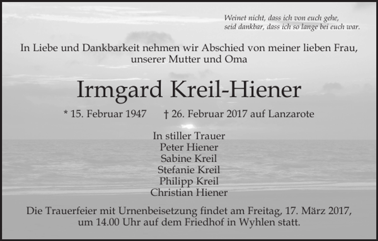 <p>Weinet nicht, dass ich von euch gehe,<br />seid dankbar, dass ich so lange bei euch war.</p><p>In Liebe und Dankbarkeit nehmen wir Abschied von meiner lieben Frau,<br />unserer Mutter und Oma</p><p>Irmgard Kreil-Hiener<br />* 15. Februar 1947</p><p>† 26. Februar 2017 auf Lanzarote<br />In stiller Trauer<br />Peter Hiener<br />Sabine Kreil<br />Stefanie Kreil<br />Philipp Kreil<br />Christian Hiener</p><p>Die Trauerfeier mit Urnenbeisetzung findet am Freitag, 17. März 2017,<br />um 14.00 Uhr auf dem Friedhof in Wyhlen statt.</p>