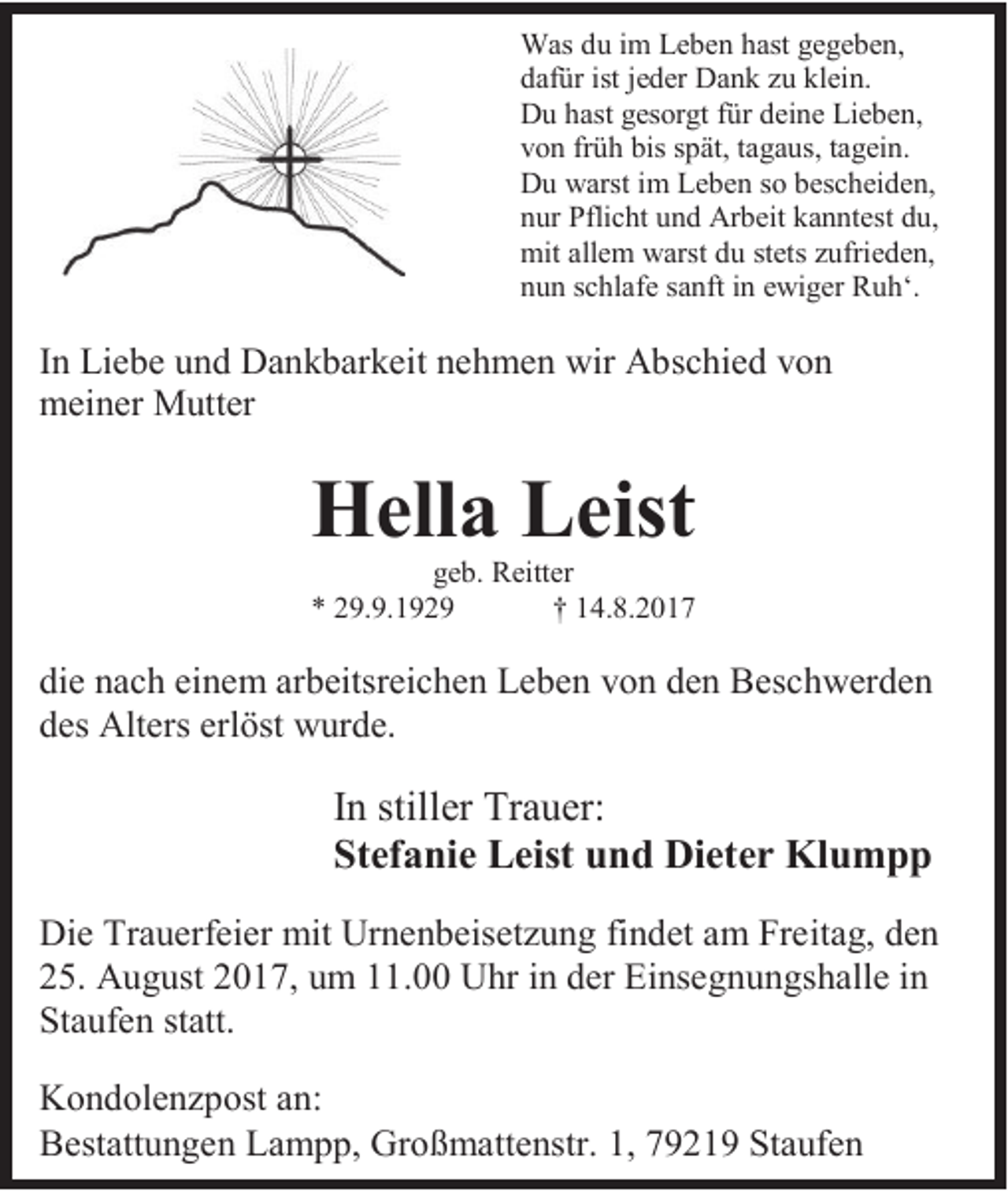 <p>Was du im Leben hast gegeben,<br />dafür ist jeder Dank zu klein.<br />Du hast gesorgt für deine Lieben,<br />von früh bis spät, tagaus, tagein.<br />Du warst im Leben so bescheiden,<br />nur Pflicht und Arbeit kanntest du,<br />mit allem warst du stets zufrieden,<br />nun schlafe sanft in ewiger Ruh‘.</p><p>In Liebe und Dankbarkeit nehmen wir Abschied von<br />meiner Mutter</p><p>Hella Leist<br />geb. Reitter<br />* 29.9.1929<br />† 14.8.2017</p><p>die nach einem arbeitsreichen Leben von den Beschwerden<br />des Alters erlöst wurde.</p><p>In stiller Trauer:<br />Stefanie Leist und Dieter Klumpp<br />Die Trauerfeier mit Urnenbeisetzung findet am Freitag, den<br />25. August 2017, um 11.00 Uhr in der Einsegnungshalle in<br />Staufen statt.<br />Kondolenzpost an:<br />Bestattungen Lampp, Großmattenstr. 1, 79219 Staufen</p>