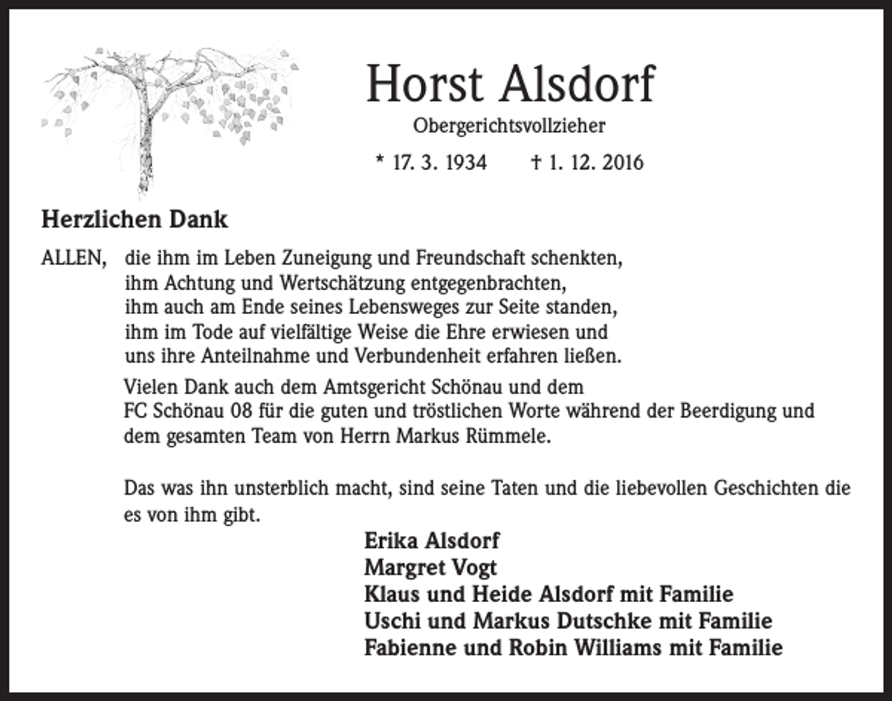 <p>Horst Alsdorf<br />Obergerichtsvollzieher</p><p>* 17. 3. 1934 † 1. 12. 2016</p><p>Herzlichen Dank<br />ALLEN, d ie ihm im Leben Zuneigung und Freundschaft schenkten,<br />ihm Achtung und Wertschätzung entgegenbrachten,<br />ihm auch am Ende seines Lebensweges zur Seite standen,<br />ihm im Tode auf vielfältige Weise die Ehre erwiesen und<br />uns ihre Anteilnahme und Verbundenheit erfahren ließen.<br />Vielen Dank auch dem Amtsgericht Schönau und dem<br />FC Schönau 08 für die guten und tröstlichen Worte während der Beerdigung und<br />dem gesamten Team von Herrn Markus Rümmele.<br />Das was ihn unsterblich macht, sind seine Taten und die liebevollen Geschichten die<br />es von ihm gibt.</p><p>Erika Alsdorf<br />Margret Vogt<br />Klaus und Heide Alsdorf mit Familie<br />Uschi und Markus Dutschke mit Familie<br />Fabienne und Robin Williams mit Familie</p>