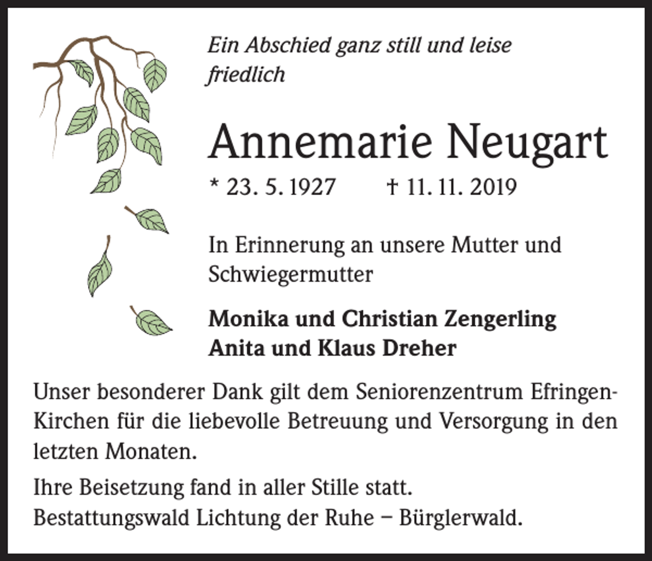 <p>Ein Abschied ganz still und leise<br />friedlich</p><p>Annemarie Neugart<br />* 23. 5. 1927</p><p>† 11. 11. 2019</p><p>In Erinnerung an unsere Mutter und<br />Schwiegermutter<br />Monika und Christian Zengerling<br />Anita und Klaus Dreher<br />Unser besonderer Dank gilt dem Seniorenzentrum EfringenKirchen für die liebevolle Betreuung und Versorgung in den<br />letzten Monaten.<br />Ihre Beisetzung fand in aller Stille statt.<br />Bestattungswald Lichtung der Ruhe – Bürglerwald.</p>