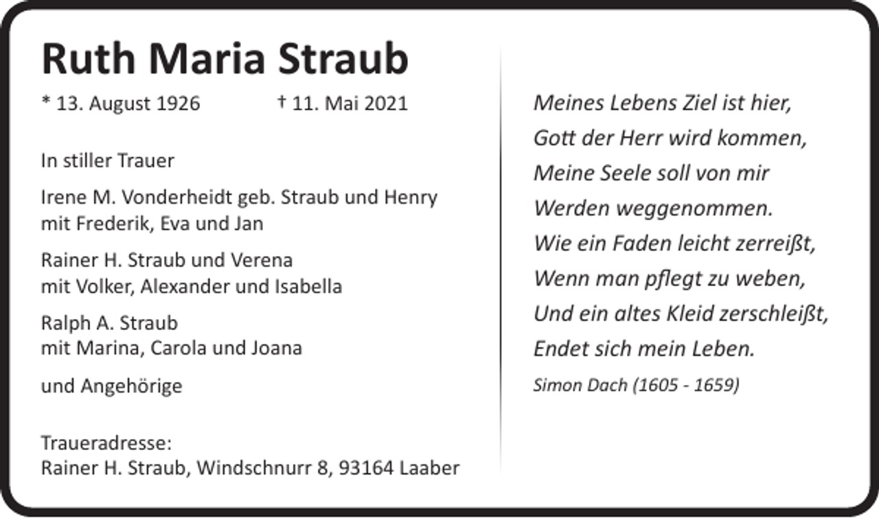 <p>Ruth Maria Straub</p><p>Ralph A. Straub<br />mit Marina, Carola und Joana</p><p>Meines Lebens Ziel ist hier,<br />Gott der Herr wird kommen,<br />Meine Seele soll von mir<br />Werden weggenommen.<br />Wie ein Faden leicht zerreißt,<br />Wenn man pflegt zu weben,<br />Und ein altes Kleid zerschleißt,<br />Endet sich mein Leben.</p><p>und Angehörige</p><p>Simon Dach (1605 - 1659)</p><p>* 13. August 1926 † 11. Mai 2021<br />In stiller Trauer</p><p>Irene M. Vonderheidt geb. Straub und Henry<br />mit Frederik, Eva und Jan<br />Rainer H. Straub und Verena<br />mit Volker, Alexander und Isabella</p><p>Traueradresse:<br />Rainer H. Straub, Windschnurr 8, 93164 Laaber</p>