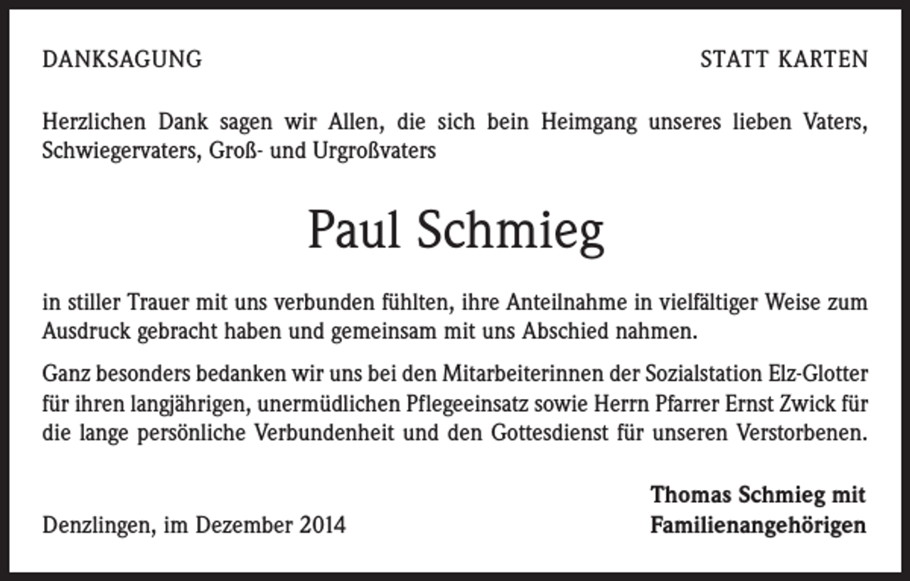 <p>DANKSAGUNG</p><p>STATT KARTEN</p><p>Herzlichen Dank sagen wir Allen, die sich bein Heimgang unseres lieben Vaters,<br />Schwiegervaters, Groß- und Urgroßvaters</p><p>Paul Schmieg<br />in stiller Trauer mit uns verbunden fühlten, ihre Anteilnahme in vielfältiger Weise zum<br />Ausdruck gebracht haben und gemeinsam mit uns Abschied nahmen.<br />Ganz besonders bedanken wir uns bei den Mitarbeiterinnen der Sozialstation Elz-Glotter<br />für ihren langjährigen, unermüdlichen Pflegeeinsatz sowie Herrn Pfarrer Ernst Zwick für<br />die lange persönliche Verbundenheit und den Gottesdienst für unseren Verstorbenen.</p><p>Denzlingen, im Dezember 2014</p><p>Thomas Schmieg mit<br />Familienangehörigen</p>