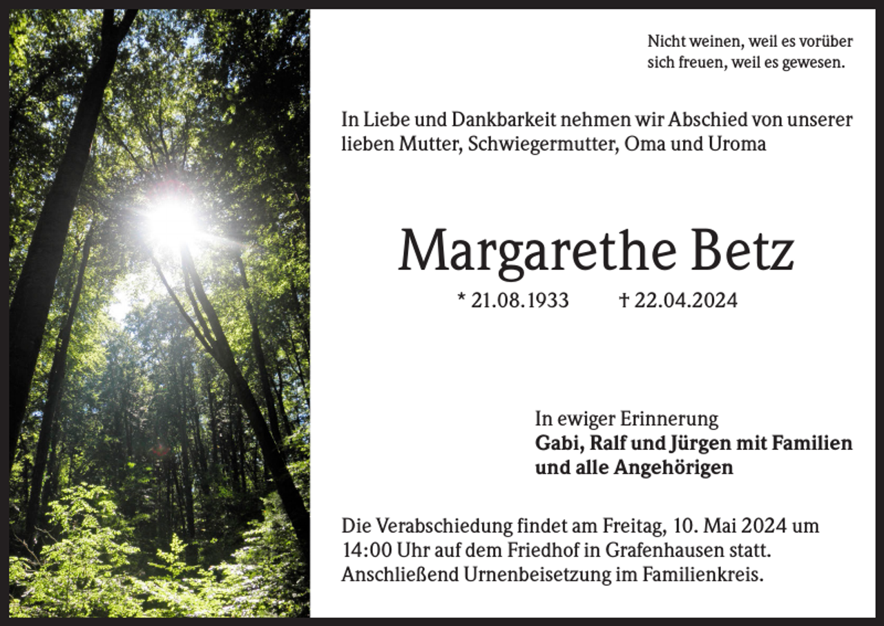 <p>Nicht weinen, weil es vorüber<br />sich freuen, weil es gewesen.</p><p>In Liebe und Dankbarkeit nehmen wir Abschied von unserer<br />lieben Mutter, Schwiegermutter, Oma und Uroma</p><p>Margarethe Betz<br />* 21.08.1933</p><p>† 22.04.2024</p><p>In ewiger Erinnerung<br />Gabi, Ralf und Jürgen mit Familien<br />und alle Angehörigen<br />Die Verabschiedung findet am Freitag, 10. Mai 2024 um<br />14:00 Uhr auf dem Friedhof in Grafenhausen statt.<br />Anschließend Urnenbeisetzung im Familienkreis.</p>