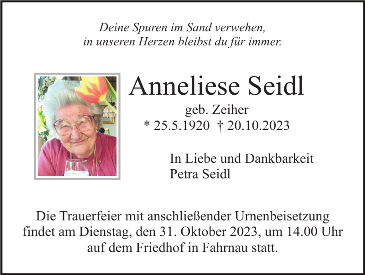 <p>Deine Spuren im Sand verwehen,<br />in unseren Herzen bleibst du für immer.</p><p>Anneliese Seidl<br />geb. Zeiher<br />* 25.5.1920 † 20.10.2023<br />In Liebe und Dankbarkeit<br />Petra Seidl<br />Die Trauerfeier mit anschließender Urnenbeisetzung<br />findet am Dienstag, den 31. Oktober 2023, um 14.00 Uhr<br />auf dem Friedhof in Fahrnau statt.</p>