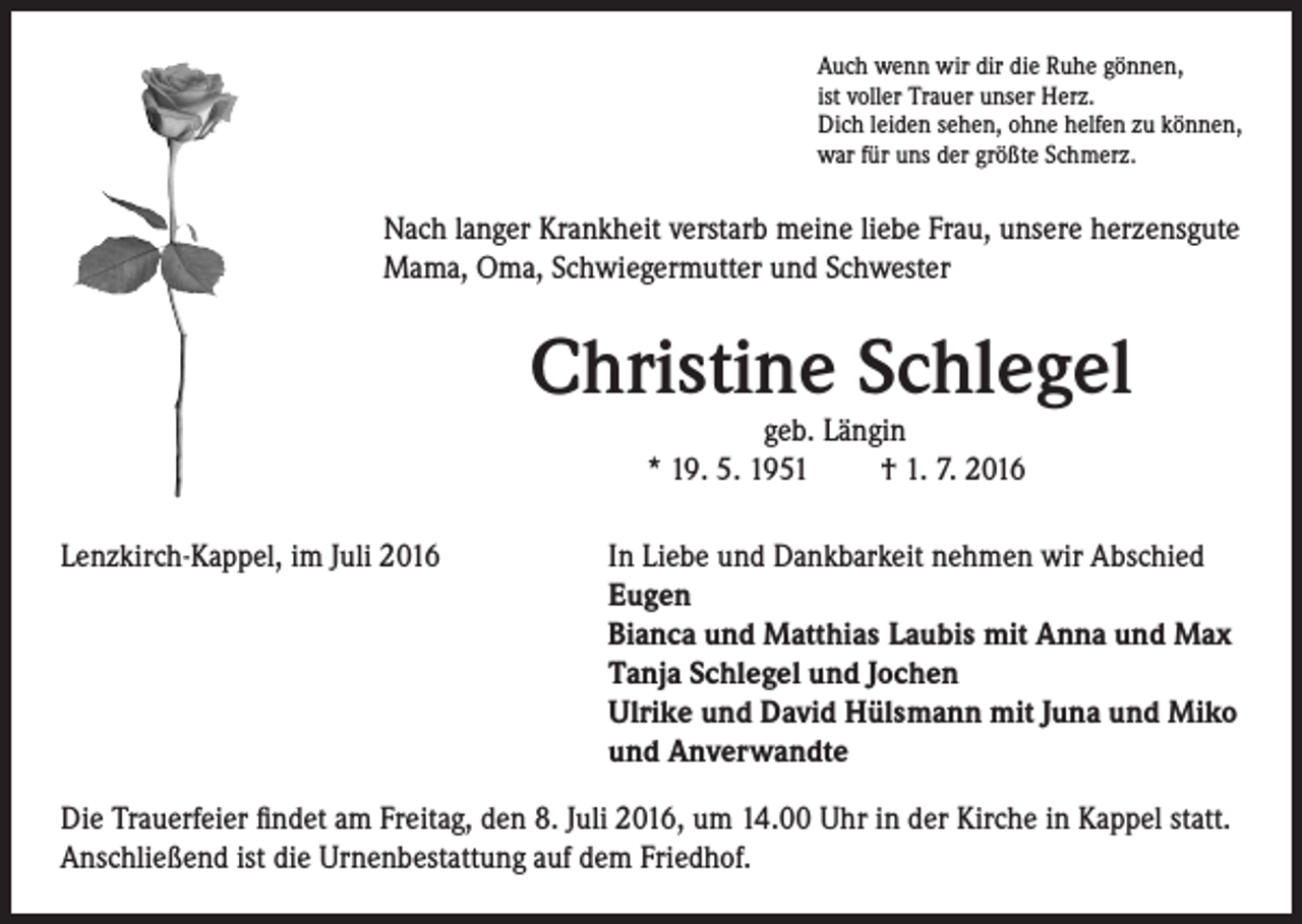 <p>Auch wenn wir dir die Ruhe gönnen,<br />ist voller Trauer unser Herz.<br />Dich leiden sehen, ohne helfen zu können,<br />war für uns der größte Schmerz.</p><p>Nach langer Krankheit verstarb meine liebe Frau, unsere herzensgute<br />Mama, Oma, Schwiegermutter und Schwester</p><p>Christine Schlegel</p><p>geb. Längin</p><p>* 19. 5. 1951 † 1. 7. 2016<br />Lenzkirch-Kappel, im Juli 2016</p><p>I n Liebe und Dankbarkeit nehmen wir Abschied<br />Eugen<br />Bianca und Matthias Laubis mit Anna und Max<br />Tanja Schlegel und Jochen<br />Ulrike und David Hülsmann mit Juna und Miko<br />und Anverwandte</p><p>Die Trauerfeier findet am Freitag, den 8. Juli 2016, um 14.00 Uhr in der Kirche in Kappel statt.<br />Anschließend ist die Urnenbestattung auf dem Friedhof.</p>