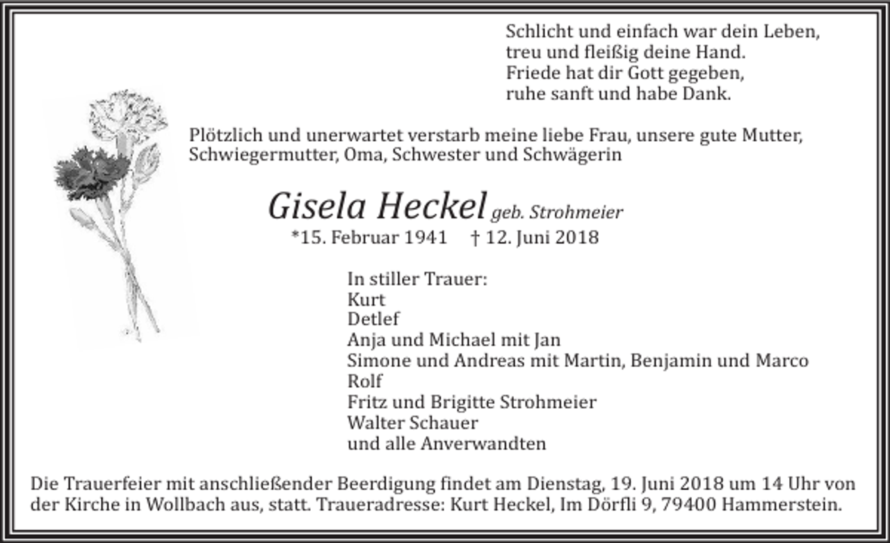 <p>Schlicht und einfach war dein Leben,<br />treu und fleißig deine Hand.<br />Friede hat dir Gott gegeben,<br />ruhe sanft und habe Dank.<br />Plötzlich und unerwartet verstarb meine liebe Frau, unsere gute Mutter,<br />Schwiegermutter, Oma, Schwester und Schwägerin</p><p>Gisela Heckel geb. Strohmeier<br />*15. Februar 1941</p><p>† 12. Juni 2018</p><p>In stiller Trauer:<br />Kurt<br />Detlef<br />Anja und Michael mit Jan<br />Simone und Andreas mit Martin, Benjamin und Marco<br />Rolf<br />Fritz und Brigitte Strohmeier<br />Walter Schauer<br />und alle Anverwandten<br />Die Trauerfeier mit anschließender Beerdigung findet am Dienstag, 19. Juni 2018 um 14 Uhr von<br />der Kirche in Wollbach aus, statt. Traueradresse: Kurt Heckel, Im Dörfli 9, 79400 Hammerstein.</p>
