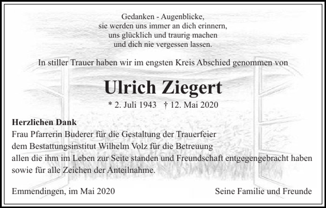 <p>Gedanken - Augenblicke,<br />sie werden uns immer an dich erinnern,<br />uns glücklich und traurig machen<br />und dich nie vergessen lassen.</p><p>In stiller Trauer haben wir im engsten Kreis Abschied genommen von</p><p>Ulrich Ziegert<br />* 2. Juli 1943 † 12. Mai 2020<br />Herzlichen Dank<br />Frau Pfarrerin Buderer für die Gestaltung der Trauerfeier<br />dem Bestattungsinstitut Wilhelm Volz für die Betreuung<br />allen die ihm im Leben zur Seite standen und Freundschaft entgegengebracht haben<br />sowie für alle Zeichen der Anteilnahme.<br />Emmendingen, im Mai 2020</p><p>Seine Familie und Freunde</p>