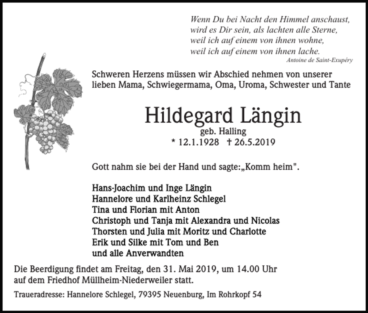 <p>Wenn Du bei Nacht den Himmel anschaust,<br />wird es Dir sein, als lachten alle Sterne,<br />weil ich auf einem von ihnen wohne,<br />weil ich auf einem von ihnen lache.<br />Antoine de Saint-Exupéry</p><p>Schweren Herzens müssen wir Abschied nehmen von unserer<br />lieben Mama, Schwiegermama, Oma, Uroma, Schwester und Tante</p><p>Hildegard Längin<br />geb. Halling<br />* 12.1.1928 † 26.5.2019<br />Gott nahm sie bei der Hand und sagte:„Komm heim".</p><p>Die Beerdigung findet am Freitag, den 31. Mai 2019, um 14.00 Uhr<br />auf dem Friedhof Müllheim-Niederweiler statt.<br />Traueradresse: Hannelore Schlegel, 79395 Neuenburg, Im Rohrkopf 54</p>