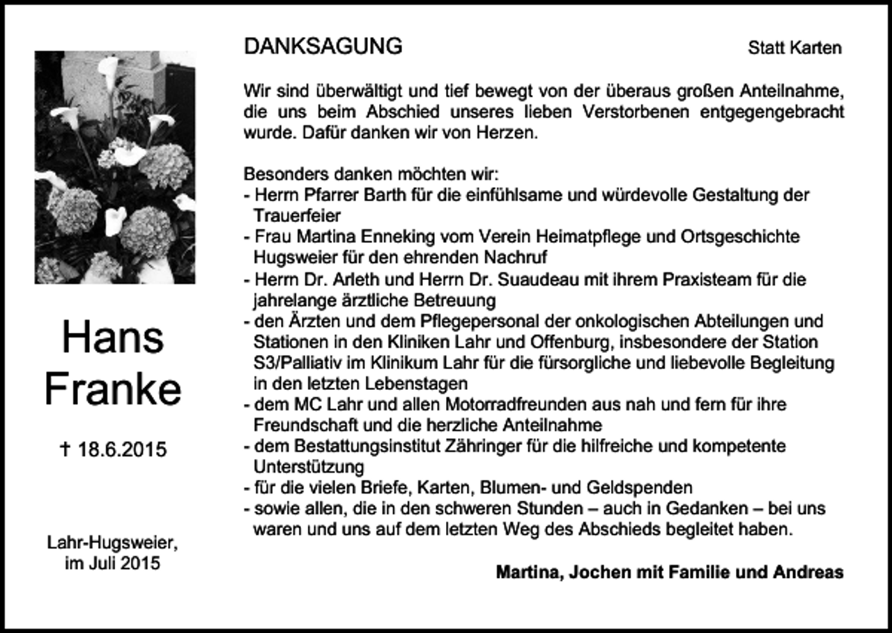 <p>DANKSAGUNG</p><p>Statt Karten</p><p>Wir sind überwältigt und tief bewegt von der überaus großen Anteilnahme,<br />die uns beim Abschied unseres lieben Verstorbenen entgegengebracht<br />wurde. Dafür danken wir von Herzen.</p><p>Hans<br />Franke<br /> 18.6.2015</p><p>Lahr-Hugsweier,<br />im Juli 2015</p><p>Besonders danken möchten wir:<br />- Herrn Pfarrer Barth für die einfühlsame und würdevolle Gestaltung der<br />Trauerfeier<br />- Frau Martina Enneking vom Verein Heimatpflege und Ortsgeschichte<br />Hugsweier für den ehrenden Nachruf<br />- Herrn Dr. Arleth und Herrn Dr. Suaudeau mit ihrem Praxisteam für die<br />jahrelange ärztliche Betreuung<br />- den Ärzten und dem Pflegepersonal der onkologischen Abteilungen und<br />Stationen in den Kliniken Lahr und Offenburg, insbesondere der Station<br />S3/Palliativ im Klinikum Lahr für die fürsorgliche und liebevolle Begleitung<br />in den letzten Lebenstagen<br />- dem MC Lahr und allen Motorradfreunden aus nah und fern für ihre<br />Freundschaft und die herzliche Anteilnahme<br />- dem Bestattungsinstitut Zähringer für die hilfreiche und kompetente<br />Unterstützung<br />- für die vielen Briefe, Karten, Blumen- und Geldspenden<br />- sowie allen, die in den schweren Stunden – auch in Gedanken – bei uns<br />waren und uns auf dem letzten Weg des Abschieds begleitet haben.<br />Martina, Jochen mit Familie und Andreas</p>