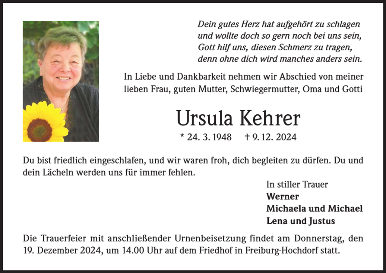 <p>Dein gutes Herz hat aufgehört zu schlagen<br />und wollte doch so gern noch bei uns sein,<br />Gott hilf uns, diesen Schmerz zu tragen,<br />denn ohne dich wird manches anders sein.</p><p>In Liebe und Dankbarkeit nehmen wir Abschied von meiner<br />lieben Frau, guten Mutter, Schwiegermutter, Oma und Gotti</p><p>Ursula Kehrer<br />* 24. 3. 1948</p><p>† 9. 12. 2024</p><p>Du bist friedlich eingeschlafen, und wir waren froh, dich begleiten zu dürfen. Du und<br />dein Lächeln werden uns für immer fehlen.<br />In stiller Trauer<br />Werner<br />Michaela und Michael<br />Lena und Justus<br />Die Trauerfeier mit anschließender Urnenbeisetzung findet am Donnerstag, den<br />19. Dezember 2024, um 14.00 Uhr auf dem Friedhof in Freiburg-Hochdorf statt.</p>