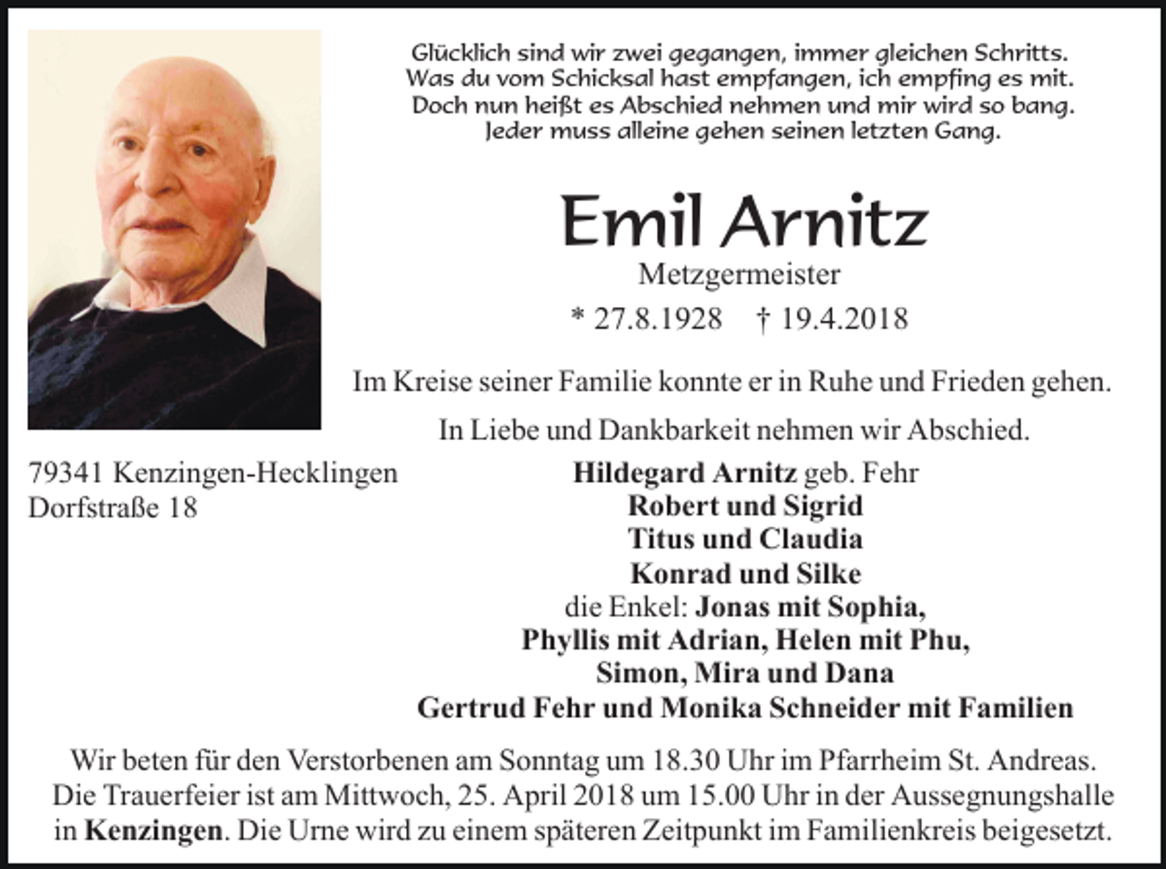 <p>Glücklich sind wir zwei gegangen, immer gleichen Schritts.<br />Was du vom Schicksal hast empfangen, ich empfing es mit.<br />Doch nun heißt es Abschied nehmen und mir wird so bang.<br />Jeder muss alleine gehen seinen letzten Gang.</p><p>Emil Arnitz<br />Metzgermeister<br />* 27.8.1928 † 19.4.2018</p><p>Im Kreise seiner Familie konnte er in Ruhe und Frieden gehen.<br />In Liebe und Dankbarkeit nehmen wir Abschied.<br />Hildegard Arnitz geb. Fehr<br />79341 Kenzingen-Hecklingen<br />Robert und Sigrid<br />Dorfstraße 18<br />Titus und Claudia<br />Konrad und Silke<br />die Enkel: Jonas mit Sophia,<br />Phyllis mit Adrian, Helen mit Phu,<br />Simon, Mira und Dana<br />Gertrud Fehr und Monika Schneider mit Familien<br />Wir beten für den Verstorbenen am Sonntag um 18.30 Uhr im Pfarrheim St. Andreas.<br />Die Trauerfeier ist am Mittwoch, 25. April 2018 um 15.00 Uhr in der Aussegnungshalle<br />in Kenzingen. Die Urne wird zu einem späteren Zeitpunkt im Familienkreis beigesetzt.</p>