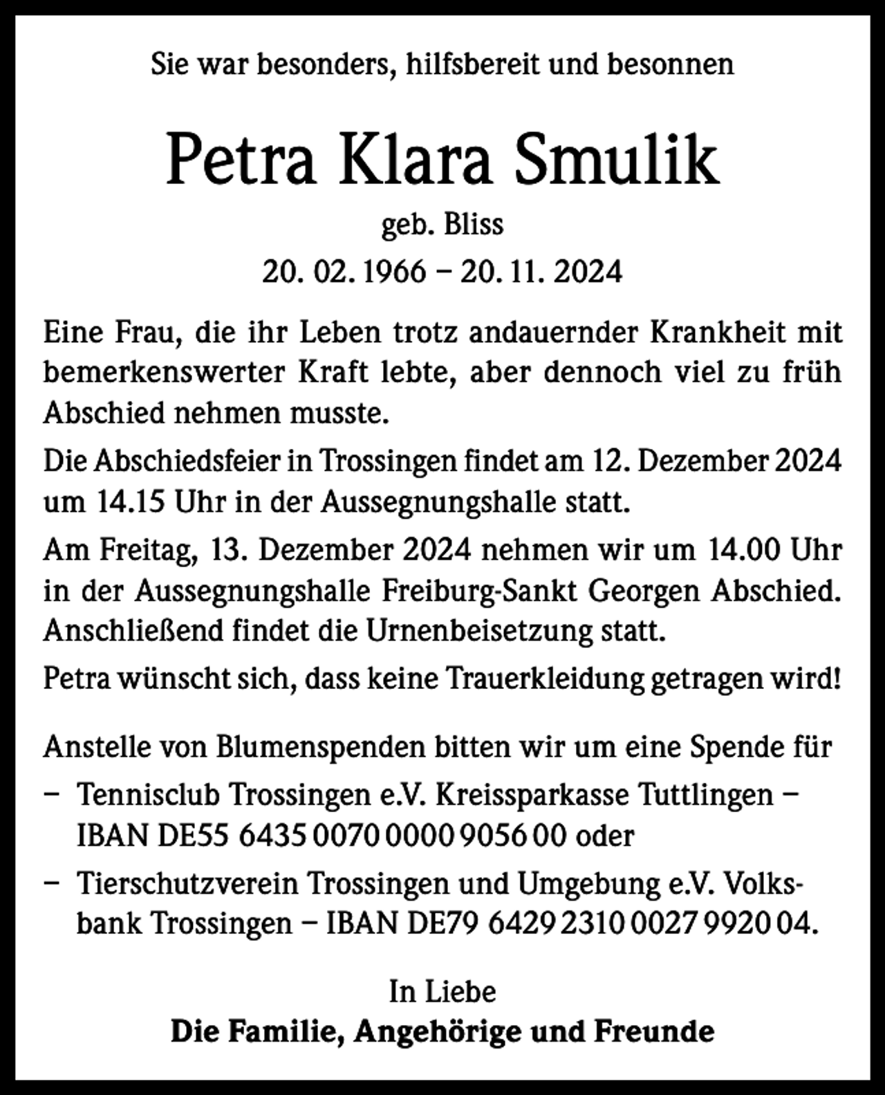 <p>Sie war besonders, hilfsbereit und besonnen</p><p>Petra Klara Smulik<br />geb. Bliss<br />20. 02. 1966 – 20. 11. 2024<br />Eine Frau, die ihr Leben trotz andauernder Krankheit mit<br />bemerkenswerter Kraft lebte, aber dennoch viel zu früh<br />Abschied nehmen musste.<br />Die Abschiedsfeier in Trossingen findet am 12. Dezember 2024<br />um 14.15 Uhr in der Aussegnungshalle statt.<br />Am Freitag, 13. Dezember 2024 nehmen wir um 14.00 Uhr<br />in der Aussegnungshalle Freiburg-Sankt Georgen Abschied.<br />Anschließend findet die Urnenbeisetzung statt.<br />Petra wünscht sich, dass keine Trauerkleidung getragen wird!<br />Anstelle von Blumenspenden bitten wir um eine Spende für<br />– Tennisclub Trossingen e.V. Kreissparkasse Tuttlingen –<br />IBAN DE55 6435 007000 9056 00 oder<br />– Tierschutzverein Trossingen und Umgebung e.V. Volksbank Trossingen – IBAN DE79 6429 231027 9924.<br />In Liebe<br />Die Familie, Angehörige und Freunde</p>