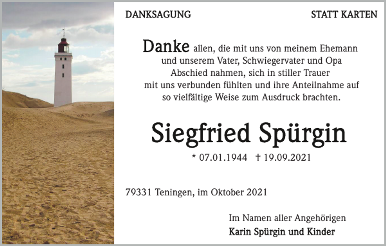 <p>allen, die mit uns von meinem Ehemann<br />und unserem Vater, Schwiegervater und Opa<br />Abschied nahmen, sich in stiller Trauer<br />mit uns verbunden fühlten und ihre Anteilnahme auf<br />so vielfältige Weise zum Ausdruck brachten.</p><p>* 07.01.1944 † 19.09.2021</p><p>79331 Teningen, im Oktober 2021<br />Im Namen aller Angehörigen</p>