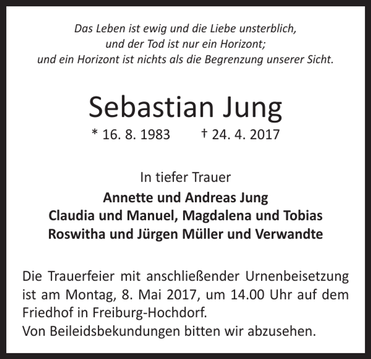 <p>Das Leben ist ewig und die Liebe unsterblich,<br />und der Tod ist nur ein Horizont;<br />und ein Horizont ist nichts als die Begrenzung unserer Sicht.</p><p>Sebastian Jung<br />* 16. 8. 1983 † 24. 4. 2017</p><p>In tiefer Trauer<br />Annette und Andreas Jung<br />Claudia und Manuel, Magdalena und Tobias<br />Roswitha und Jürgen Müller und Verwandte<br />Die Trauerfeier mit anschließender Urnenbeisetzung<br />ist am Montag, 8. Mai 2017, um 14.00 Uhr auf dem<br />­Friedhof in Freiburg-Hochdorf.<br />Von Beileidsbekundungen bitten wir abzusehen.</p>