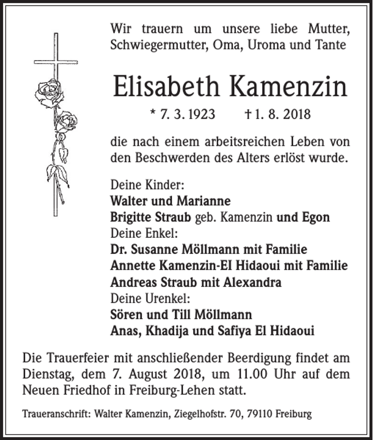 <p>Wir trauern um unsere liebe Mutter,<br />­Schwiegermutter, Oma, Uroma und Tante</p><p>Elisabeth Kamenzin<br />* 7. 3. 1923 † 1. 8. 2018<br />die nach einem arbeitsreichen Leben von<br />den Beschwerden des Alters erlöst wurde.<br />Deine Kinder:<br />Walter und Marianne<br />Brigitte Straub geb. Kamenzin und Egon<br />Deine Enkel:<br />Dr. Susanne Möllmann mit Familie<br />Annette Kamenzin-EI Hidaoui mit Familie<br />Andreas Straub mit Alexandra<br />Deine Urenkel:<br />Sören und Till Möllmann<br />Anas, Khadija und Safiya El Hidaoui<br />Die Trauerfeier mit anschließender Beerdigung findet am<br />Dienstag, dem 7. August 2018, um 11.00 Uhr auf dem<br />Neuen Friedhof in Freiburg-Lehen statt.<br />Traueranschrift: Walter Kamenzin, Ziegelhofstr. 70, 79110 Freiburg</p>