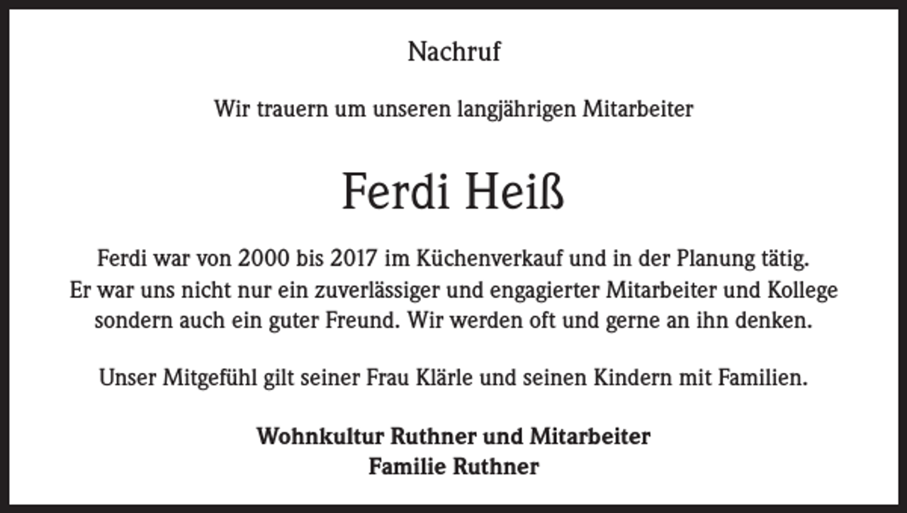 <p>Nachruf<br />Wir trauern um unseren langjährigen Mitarbeiter</p><p>Ferdi Heiß<br />Ferdi war von 2000 bis 2017 im Küchenverkauf und in der Planung tätig.<br />Er war uns nicht nur ein zuverlässiger und engagierter Mitarbeiter und Kollege<br />sondern auch ein guter Freund. Wir werden oft und gerne an ihn denken.<br />Unser Mitgefühl gilt seiner Frau Klärle und seinen Kindern mit Familien.<br />Wohnkultur Ruthner und Mitarbeiter<br />Familie Ruthner</p>