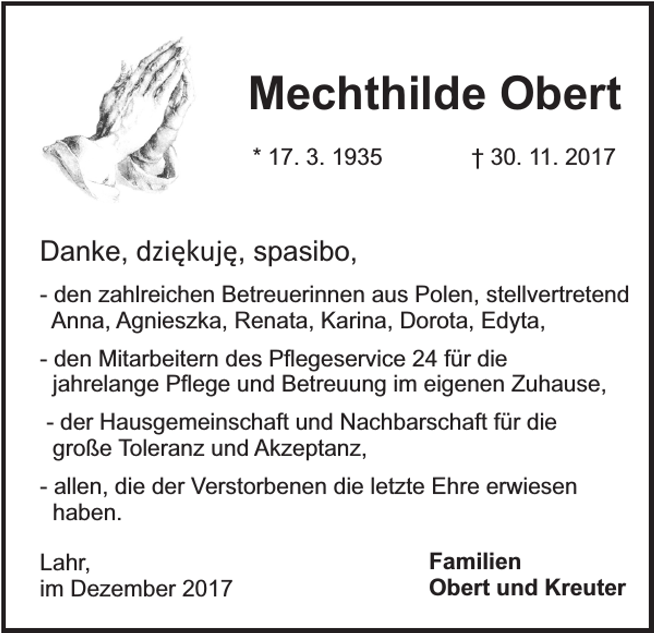 <p>Mechthilde Obert<br />* 17. 3. 1935</p><p>† 30. 11. 2017</p><p>Danke, dziękuję, spasibo,<br />- den zahlreichen Betreuerinnen aus Polen, stellvertretend<br />Anna, Agnieszka, Renata, Karina, Dorota, Edyta,<br />- den Mitarbeitern des Pflegeservice 24 für die<br />jahrelange Pflege und Betreuung im eigenen Zuhause,<br />- der Hausgemeinschaft und Nachbarschaft für die<br />große Toleranz und Akzeptanz,<br />- allen, die der Verstorbenen die letzte Ehre erwiesen<br />haben.<br />Lahr,<br />im Dezember 2017</p><p>Familien<br />Obert und Kreuter</p>