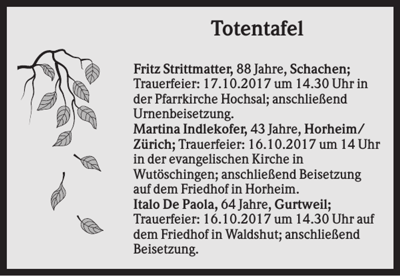 <p>Totentafel<br />Fritz Strittmatter, 88 Jahre, Schachen;<br />Trauerfeier: 17.10.2017 um 14.30 Uhr in<br />der Pfarrkirche Hochsal; anschließend<br />Urnenbeisetzung.<br />Martina Indlekofer, 43 Jahre, Horheim/<br />Zürich; Trauerfeier: 16.10.2017 um 14 Uhr<br />in der evangelischen Kirche in<br />Wutöschingen; anschließend Beisetzung<br />auf dem Friedhof in Horheim.<br />Italo De Paola, 64 Jahre, Gurtweil;<br />Trauerfeier: 16.10.2017 um 14.30 Uhr auf<br />dem Friedhof in Waldshut; anschließend<br />Beisetzung.</p>