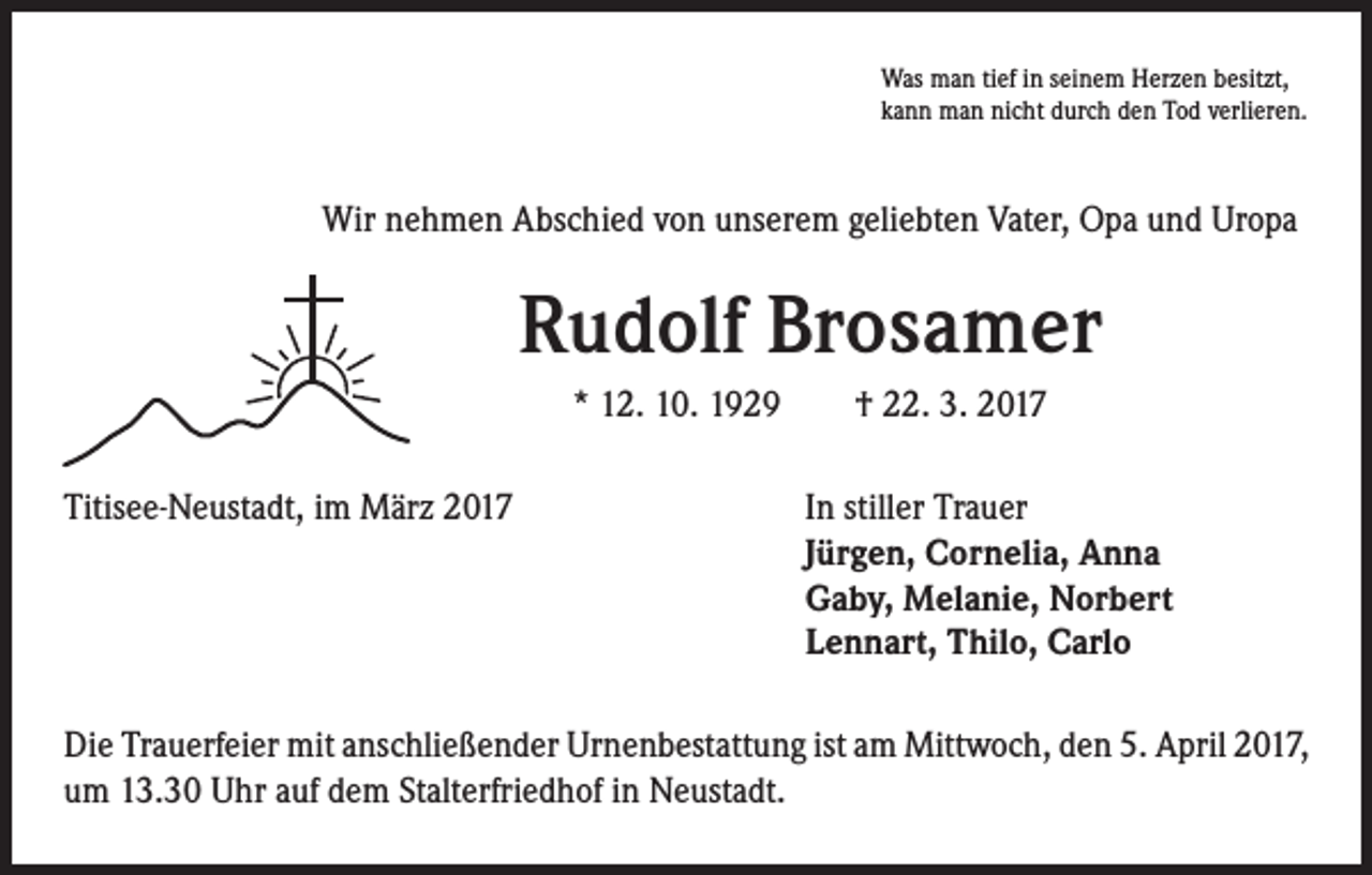 <p>Was man tief in seinem Herzen besitzt,<br />kann man nicht durch den Tod verlieren.</p><p>Wir nehmen Abschied von unserem geliebten Vater, Opa und Uropa</p><p>Rudolf Brosamer<br />* 12. 10. 1929 † 22. 3. 2017</p><p>Titisee-Neustadt, im März 2017 In stiller Trauer<br />Jürgen, Cornelia, Anna<br />Gaby, Melanie, Norbert<br />Lennart, Thilo, Carlo<br />Die Trauerfeier mit anschließender Urnenbestattung ist am Mittwoch, den 5. April 2017,<br />um 13.30 Uhr auf dem Stalterfriedhof in Neustadt.</p>