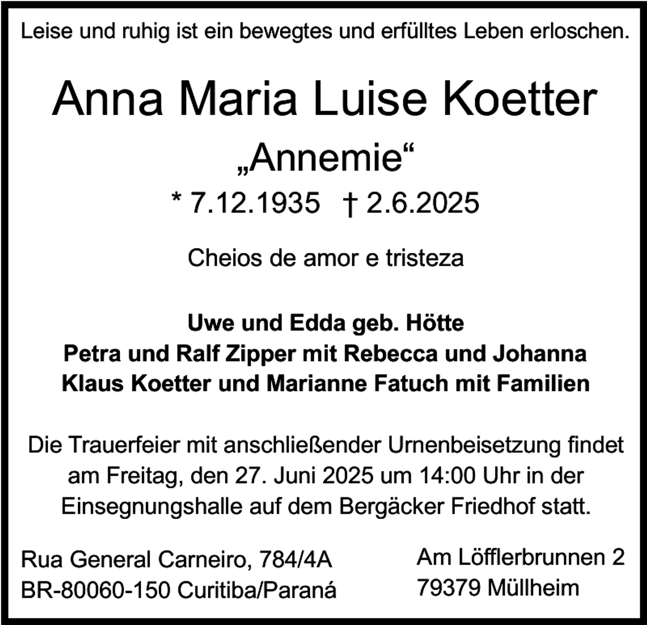 <p>Leise und ruhig ist ein bewegtes und erfülltes Leben erloschen.</p><p>Anna Maria Luise Koetter<br />„Annemie“</p><p>* 7.12.1935 † 2.6.2025<br />Cheios de amor e tristeza<br />Uwe und Edda geb. Hötte<br />Petra und Ralf Zipper mit Rebecca und Johanna<br />Klaus Koetter und Marianne Fatuch mit Familien<br />Die Trauerfeier mit anschließender Urnenbeisetzung findet<br />am Freitag, den 27. Juni 2025 um 14:00 Uhr in der<br />Einsegnungshalle auf dem Bergäcker Friedhof statt.<br />Rua General Carneiro, 784/4A<br />BR-80060-150 Curitiba/Paraná</p><p>Am Löfflerbrunnen 2<br />79379 Müllheim</p>