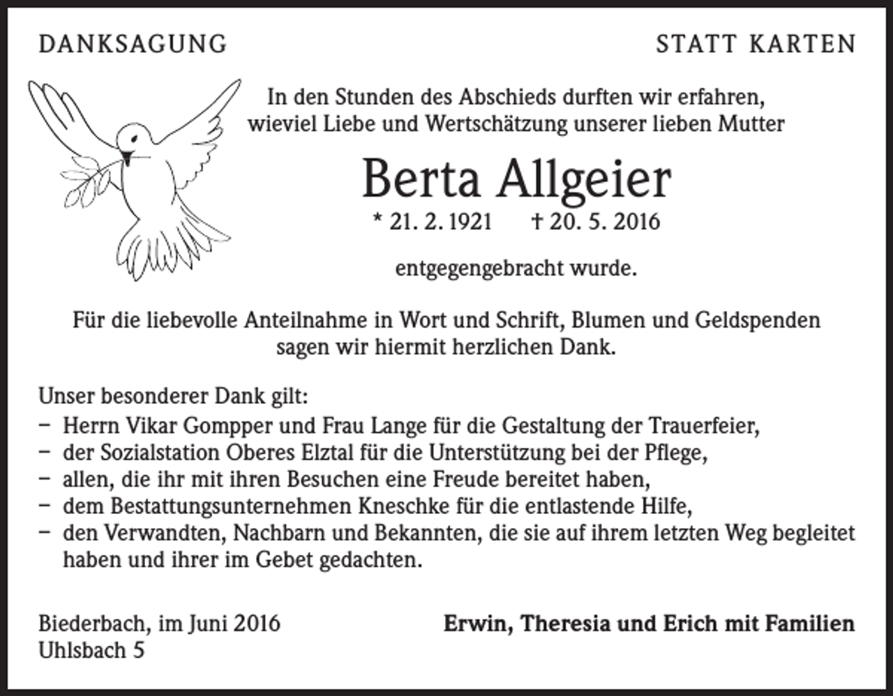 <p>Da n k sag u ng</p><p>s tat t K a rt e n<br />In den Stunden des Abschieds durften wir erfahren,<br />wieviel Liebe und Wertschätzung unserer lieben Mutter</p><p>Berta Allgeier<br />* 21. 2. 1921 † 20. 5. 2016<br />entgegengebracht wurde.<br />Für die liebevolle Anteilnahme in Wort und Schrift, Blumen und Geldspenden<br />sagen wir hiermit herzlichen Dank.<br />Unser besonderer Dank gilt:<br />– Herrn Vikar Gompper und Frau Lange für die Gestaltung der Trauerfeier,<br />– der Sozialstation Oberes Elztal für die Unterstützung bei der Pflege,<br />– allen, die ihr mit ihren Besuchen eine Freude bereitet haben,<br />– dem Bestattungsunternehmen Kneschke für die entlastende Hilfe,<br />– den Verwandten, Nachbarn und Bekannten, die sie auf ihrem letzten Weg begleitet<br />haben und ihrer im Gebet gedachten.<br />Biederbach, im Juni 2016<br />Uhlsbach 5</p><p>Erwin, Theresia und Erich mit Familien</p>