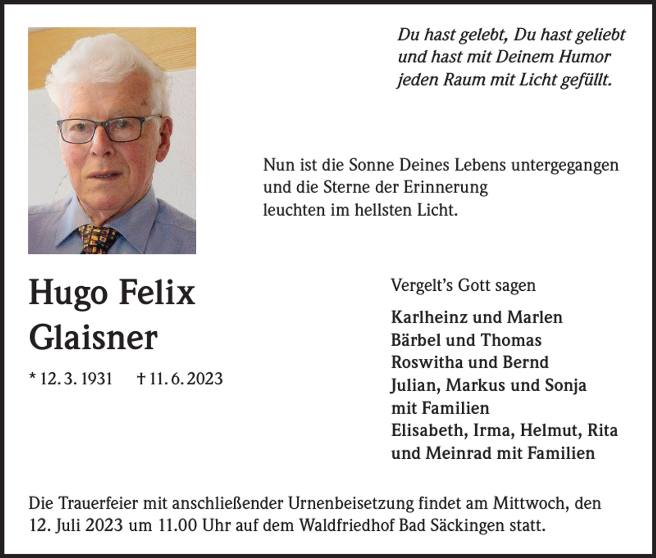 <p>Du hast gelebt, Du hast geliebt<br />und hast mit Deinem Humor<br />jeden Raum mit Licht gefüllt.</p><p>Nun ist die Sonne Deines Lebens untergegangen<br />und die Sterne der Erinnerung<br />leuchten im hellsten Licht.</p><p>Hugo Felix<br />Glaisner<br />* 12. 3. 1931</p><p>† 11. 6. 2023</p><p>Vergelt’s Gott sagen<br />Karlheinz und Marlen<br />Bärbel und Thomas<br />Roswitha und Bernd<br />Julian, Markus und Sonja<br />mit Familien<br />Elisabeth, Irma, Helmut, Rita<br />und Meinrad mit Familien</p><p>Die Trauerfeier mit anschließender Urnenbeisetzung findet am Mittwoch, den<br />12. Juli 2023 um 11.00 Uhr auf dem Waldfriedhof Bad Säckingen statt.</p>