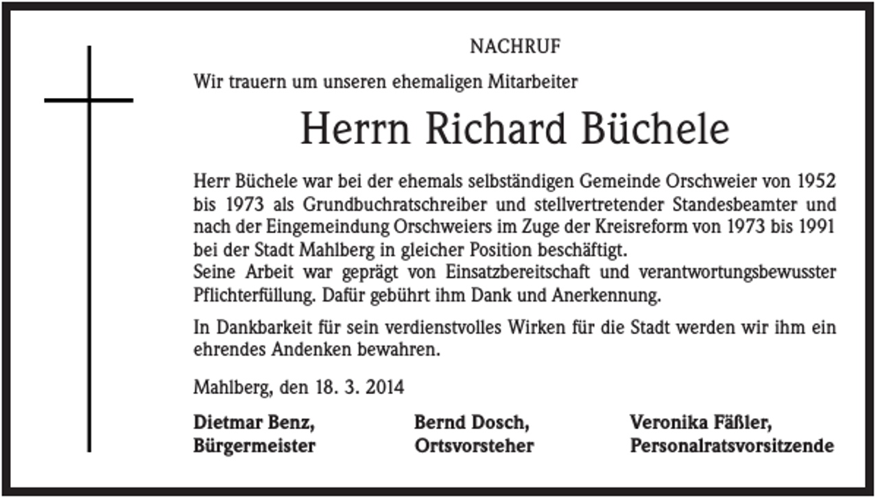 <p>NACHRUF<br />Wir trauern um unseren ehemaligen Mitarbeiter</p><p>Herrn Richard Büchele<br />Herr Büchele war bei der ehemals selbständigen Gemeinde Orschweier von 1952<br />bis 1973 als Grundbuchratschreiber und stellvertretender Standesbeamter und<br />nach der Eingemeindung Orschweiers im Zuge der Kreisreform von 1973 bis 1991<br />bei der Stadt Mahlberg in gleicher Position beschäftigt.<br />Seine Arbeit war geprägt von Einsatzbereitschaft und verantwortungsbewusster<br />Pflichterfüllung. Dafür gebührt ihm Dank und Anerkennung.<br />In Dankbarkeit für sein verdienstvolles Wirken für die Stadt werden wir ihm ein<br />ehrendes Andenken bewahren.<br />Mahlberg, den 18. 3. 2014<br />Dietmar Benz,<br />Bürgermeister</p><p>Bernd Dosch,<br />Ortsvorsteher</p><p>Veronika Fäßler,<br />Personalratsvorsitzende</p>
