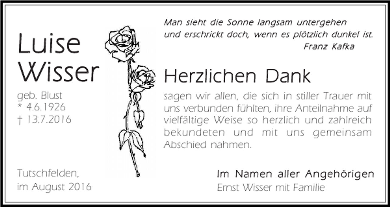 <p>Luise<br />Wisser<br />geb. Blust<br />* 4.6.1926<br />† 13.7.2016</p><p>Tutschfelden,<br />im August 2016</p><p>Man sieht die Sonne langsam untergehen<br />und erschrickt doch, wenn es plötzlich dunkel ist.<br />Fr an z Kafka</p><p>Herzlichen Dank<br />sagen wir allen, die sich in stiller Trauer mit<br />uns verbunden fühlten, ihre Anteilnahme auf<br />vielfältige Weise so herzlich und zahlreich<br />bekundeten und mit uns gemeinsam<br />Abschied nahmen.<br />Im Namen aller Angehörigen<br />Ernst Wisser mit Familie</p>