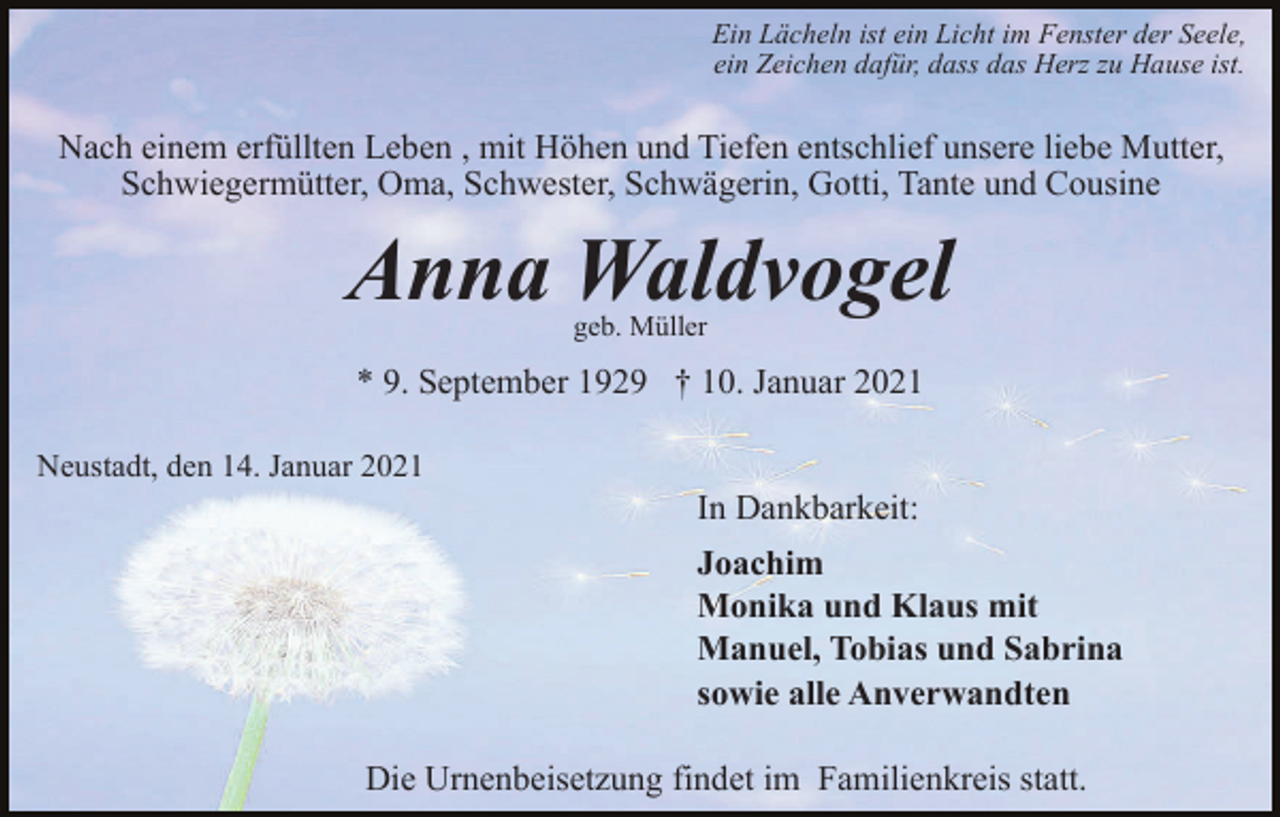 <p>Ein Lächeln ist ein Licht im Fenster der Seele,<br />ein Zeichen dafür, dass das Herz zu Hause ist.</p><p>Nach einem erfüllten Leben , mit Höhen und Tiefen entschlief unsere liebe Mutter,<br />Schwiegermütter, Oma, Schwester, Schwägerin, Gotti, Tante und Cousine</p><p>Anna Waldvogel<br />geb. Müller</p><p>* 9. September 1929 † 10. Januar 2021<br />Neustadt, den 14. Januar 2021</p><p>In Dankbarkeit:<br />Joachim<br />Monika und Klaus mit<br />Manuel, Tobias und Sabrina<br />sowie alle Anverwandten<br />Die Urnenbeisetzung findet im Familienkreis statt.</p>