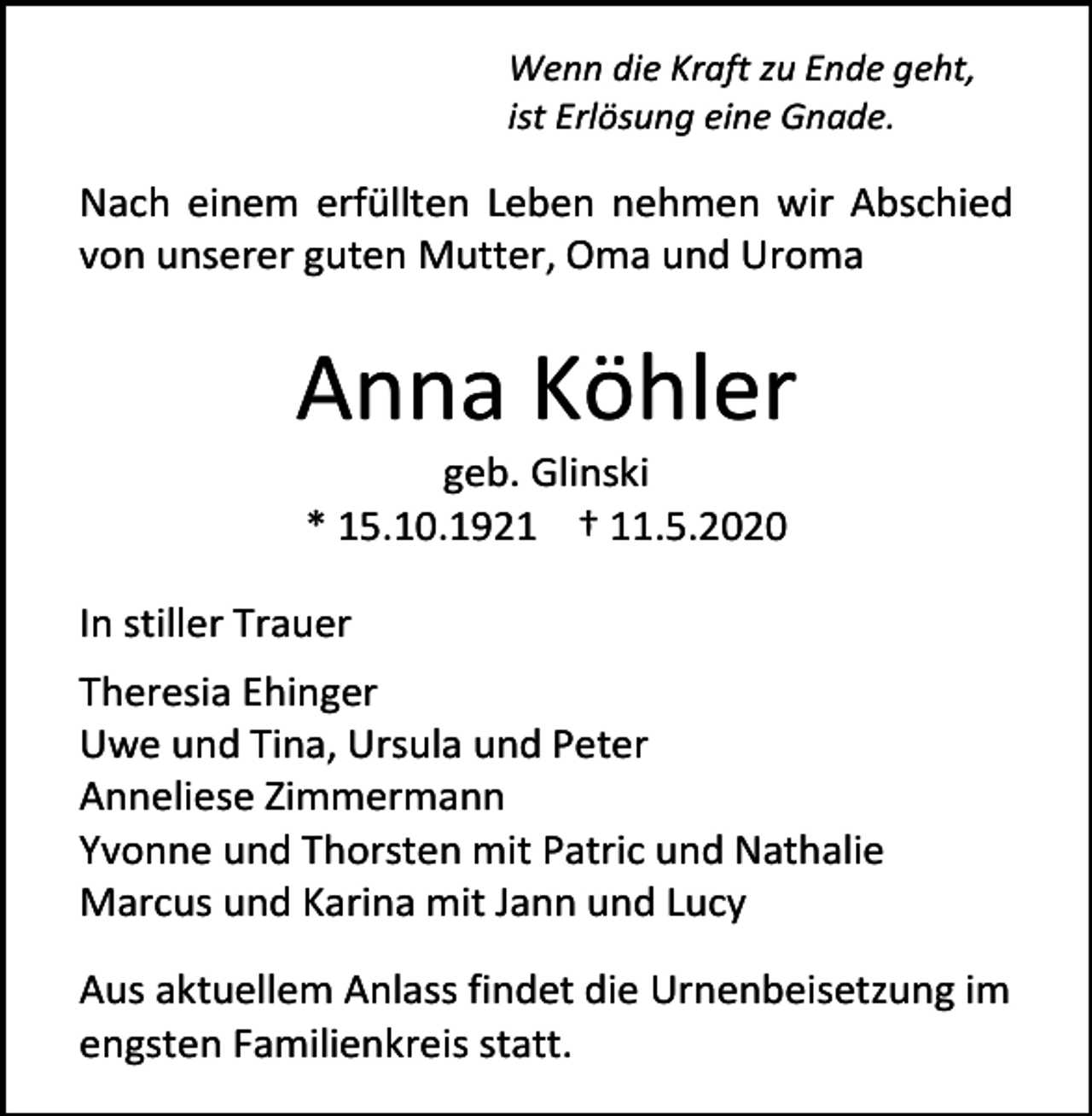 <p>Wenn die Kraft zu Ende geht,<br />ist Erlösung eine Gnade.</p><p>Nach einem erfüllten Leben nehmen wir Abschied<br />von unserer guten Mutter, Oma und Uroma</p><p>Anna Köhler<br />geb. Glinski<br />* 15.10.1921 † 11.5.2020<br />In stiller Trauer<br />Theresia Ehinger<br />Uwe und Tina, Ursula und Peter<br />Anneliese Zimmermann<br />Yvonne und Thorsten mit Patric und Nathalie<br />Marcus und Karina mit Jann und Lucy<br />Aus aktuellem Anlass findet die Urnenbeisetzung im<br />engsten Familienkreis statt.</p>
