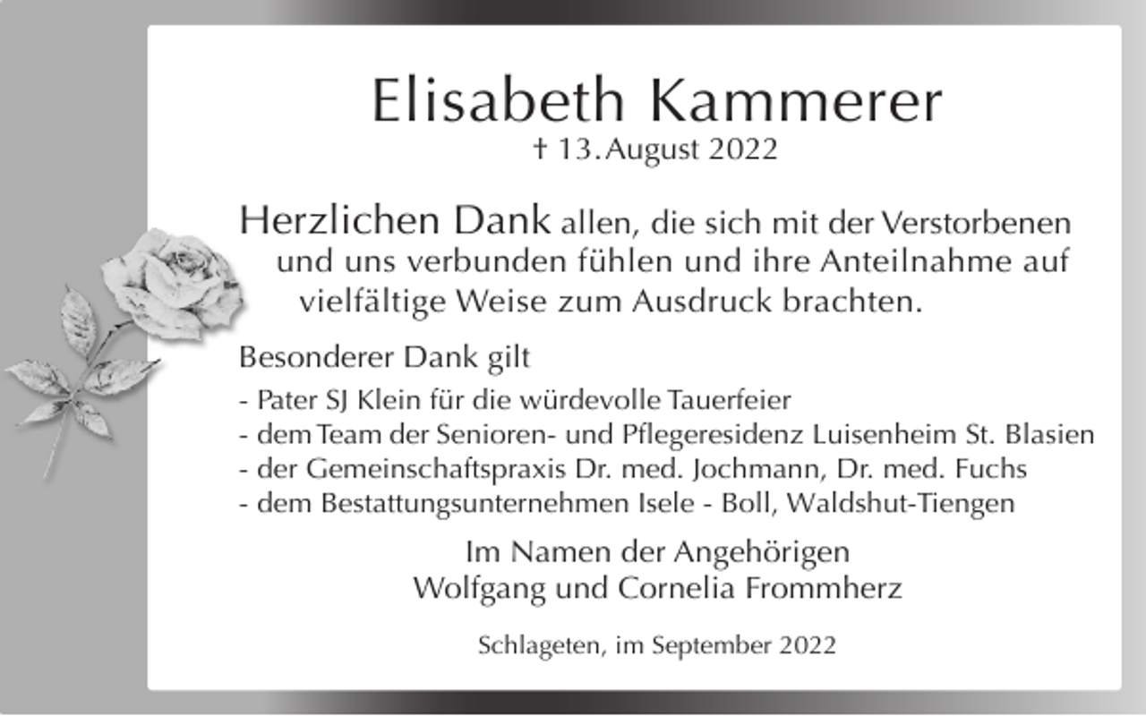 <p>Elisabeth Kammerer<br />† 13. August 2022</p><p>Herzlichen Dank allen, die sich mit der Verstorbenen<br />und uns verbunden fühlen und ihre Anteilnahme auf<br />vielfältige Weise zum Ausdruck brachten.<br />Besonderer Dank gilt<br />- Pater SJ Klein für die würdevolle Tauerfeier<br />- dem Team der Senioren- und Pflegeresidenz Luisenheim St. Blasien<br />- der Gemeinschaftspraxis Dr. med. Jochmann, Dr. med. Fuchs<br />- dem Bestattungsunternehmen Isele - Boll, Waldshut-Tiengen</p><p>Im Namen der Angehörigen<br />Wolfgang und Cornelia Frommherz<br />Schlageten, im September 2022</p>