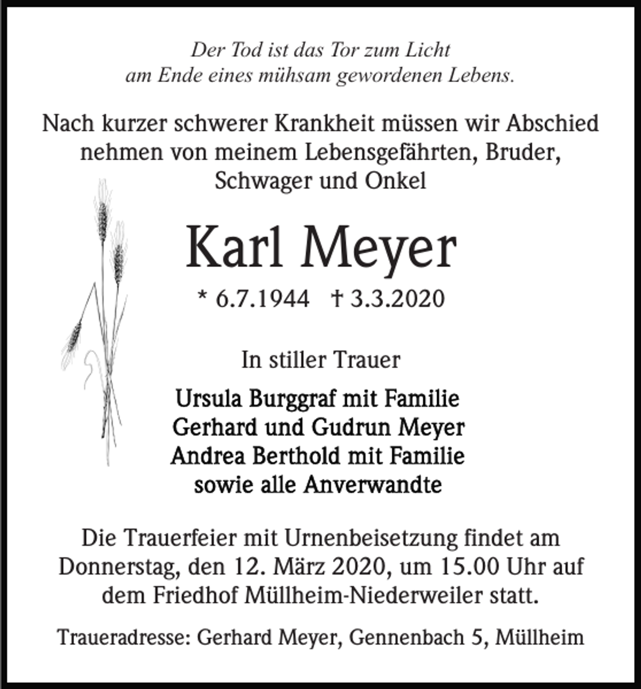 <p>Der Tod ist das Tor zum Licht<br />am Ende eines mühsam gewordenen Lebens.</p><p>Nach kurzer schwerer Krankheit müssen wir Abschied<br />nehmen von meinem Lebensgefährten, Bruder,<br />Schwager und Onkel</p><p>Karl Meyer<br />* 6.7.1944 † 3.3.2020<br />In stiller Trauer</p><p>Die Trauerfeier mit Urnenbeisetzung findet am<br />Donnerstag, den 12. März 2020, um 15.00 Uhr auf<br />dem Friedhof Müllheim-Niederweiler statt.<br />Traueradresse: Gerhard Meyer, Gennenbach 5, Müllheim</p>